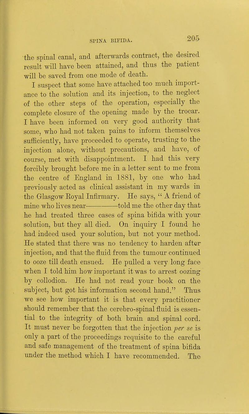 205- the spinal canal, and afterwards contract, the desired result will have been attained, and thus the patient will be saved from one mode of death. I suspect that some have attached too much import- ance to the solution and its injection, to the neglect of the other steps of the operation, especially the complete closure of the opening made by the trocar.. I have been informed on very good authority that some, who had not taken pains to inform themselves- sufficiently, have proceeded to operate, trusting to th& injection alone, without precautions, and have, of course, met with disappointment. I had this very forcibly brought before me in a letter sent to me from the centre of England in 1881, by one who had previously acted as clinical assistant in my wards in the Glasgow Eoyal Infirmary. He says,  A friend of mine who lives near told me the other day that he had treated three cases of spina bifida with your solution, but they all died. On inquiry I found he had indeed used your solution, but not your method. He stated that there was no tendency to harden after injection, and that the fluid from the tumour continued to ooze till death ensued. He pulled a very long face when I told him how important it was to arrest oozing by collodion. He had not read your book on the subject, but got his information second hand. Thus we see how important it is that every practitioner should remember that the cerebro-spinal fluid is essen- tial to the integrity of both brain and spinal cord. It must never be forgotten that the injection j(?er se is only a part of the proceedings requisite to the careful and safe management of the treatment of spina bifida under the method which I have recommended. The