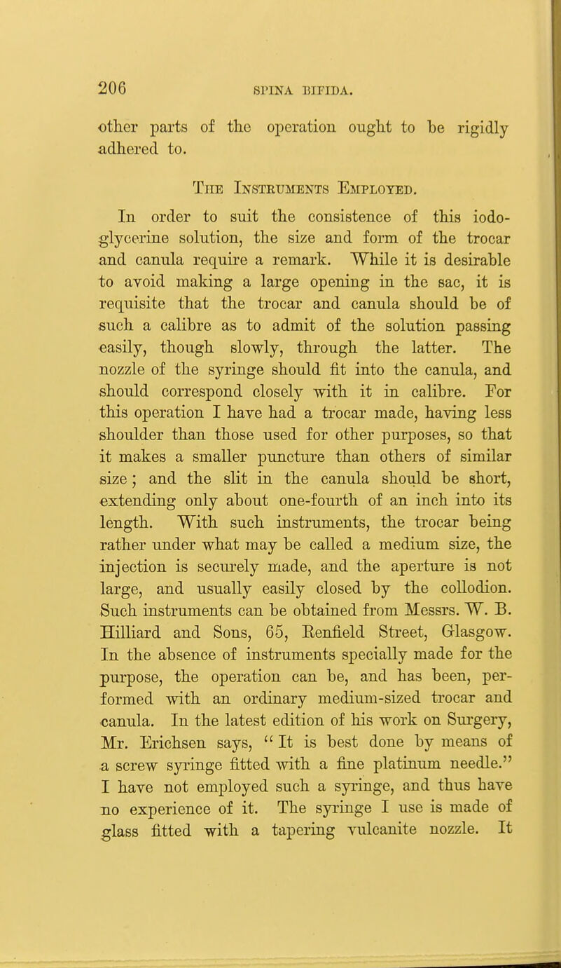 other parts of the operation ought to be rigidly adhered to. The Instruments Employed. In order to suit the consistence of this iodo- glycerine solution, the size and form of the trocar and canula require a remark. While it is desirable to avoid making a large opening in the sac, it is requisite that the trocar and canula should be of such a calibre as to admit of the solution passing easily, though slowly, through the latter. The nozzle of the syringe should fit into the canula, and should correspond closely with it in calibre. For this operation I have had a trocar made, having less shoulder than those used for other purposes, so that it makes a smaller puncture than others of similar size; and the slit in the canula should be short, extending only about one-fourth of an inch into its length. With such instruments, the trocar being rather under what may be called a medium size, the injection is securely made, and the aperture is not large, and usually easily closed by the coUodion. Such instruments can be obtained from Messrs. W. B. Hilliard and Sons, 65, Kenfield Street, Glasgow. In the absence of instruments specially made for the purpose, the operation can be, and has been, per- formed with an ordinary medium-sized trocar and canula. In the latest edition of his work on Surgery, Mr. Erichsen says, It is best done by means of a screw syringe fitted with a fine platinum needle. I have not employed such a syringe, and thus have no experience of it. The syringe I use is made of glass fitted with a tapering vulcanite nozzle. It