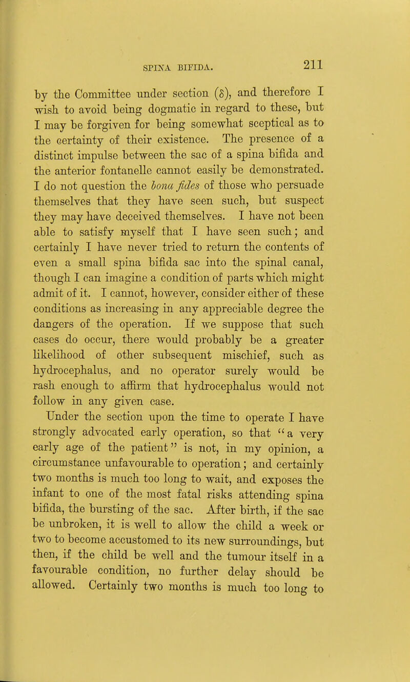 by the Committee under section (s), and therefore I wish to avoid being dogmatic in regard to these, but I may be forgiven for being somewhat sceptical as to the certainty of their existence. The presence of a distinct impulse between the sac of a spina bifida and the anterior fontaaelle cannot easily be demonstrated. I do not question the bona fides of those who persuade themselves that they have seen such, but suspect they may have deceived themselves. I have not been able to satisfy myself that I have seen such; and certainly I have never tried to return the contents of even a small spina bifida sac into the sj)inal canal, though I can imagine a condition of parts which might admit of it. I cannot, however, consider either of these conditions as increasing in any appreciable degree the dangers of the operation. If we suppose that such cases do occur, there would probably be a greater likelihood of other subsequent mischief, such as hydrocephalus, and no operator surely would be rash enough to afiirm that hydrocephalus would not follow in any given case. Under the section upon the time to operate I have strongly advocated early operation, so that a very early age of the patient is not, in my opinion, a circumstance unfavourable to operation; and certainly two months is much too long to wait, and exposes the infant to one of the most fatal risks attending spina bifida, the bursting of the sac. After birth, if the sac be unbroken, it is well to allow the child a week or two to become accustomed to its new surroundings, but then, if the child be well and the tumour itseK in a favourable condition, no further delay should be allowed. Certainly two months is much too long to