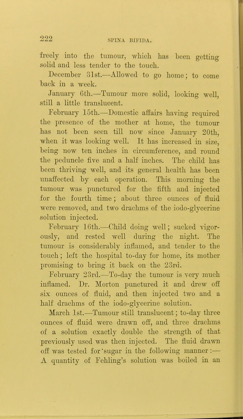 freely into the tumour, wliicli lias beeu getting solid and less tender to the touch. December 31st.—^Allowed to go home; to come back in a week. January 6 th.—'Tumour more solid, looking well, still a little translucent. February 15th.—Domestic affairs having required the presence of the mother at home, the tumour has not been seen till now since January 20th, when it was looking well. It has increased in size, being now ten inches in circumference, and round the peduncle five and a half inches. The child has been thriving well, and its general health has been unaffected by each operation. This morning the tumour was punctured for the fifth and injected for the fourth time; about three ounces of fluid were removed, and two drachms of the iodo-glycerine solution injected. February 16th.—Child doing well; sucked vigor- ously, and rested well during the night. The tumour is considerably inflamed, and tender to the touch; left the hospital to-day for home, its mother promising to bring it back on the 23rd. February 23rd.—To-day the tumour is very much inflamed. Dr. Morton punctured it and drew off .six ounces of fluid, and then injected two and a half drachms of the iodo-glycerine solution. March 1st.—Tumour still translucent; to-day three ounces of fluid were drawn off, and three drachms of a solution exactly double the strength of that previously used was then injected. The fluid drawn off was tested for'sugar in the following manner:— A quantity of Fehling's solution was boiled in an