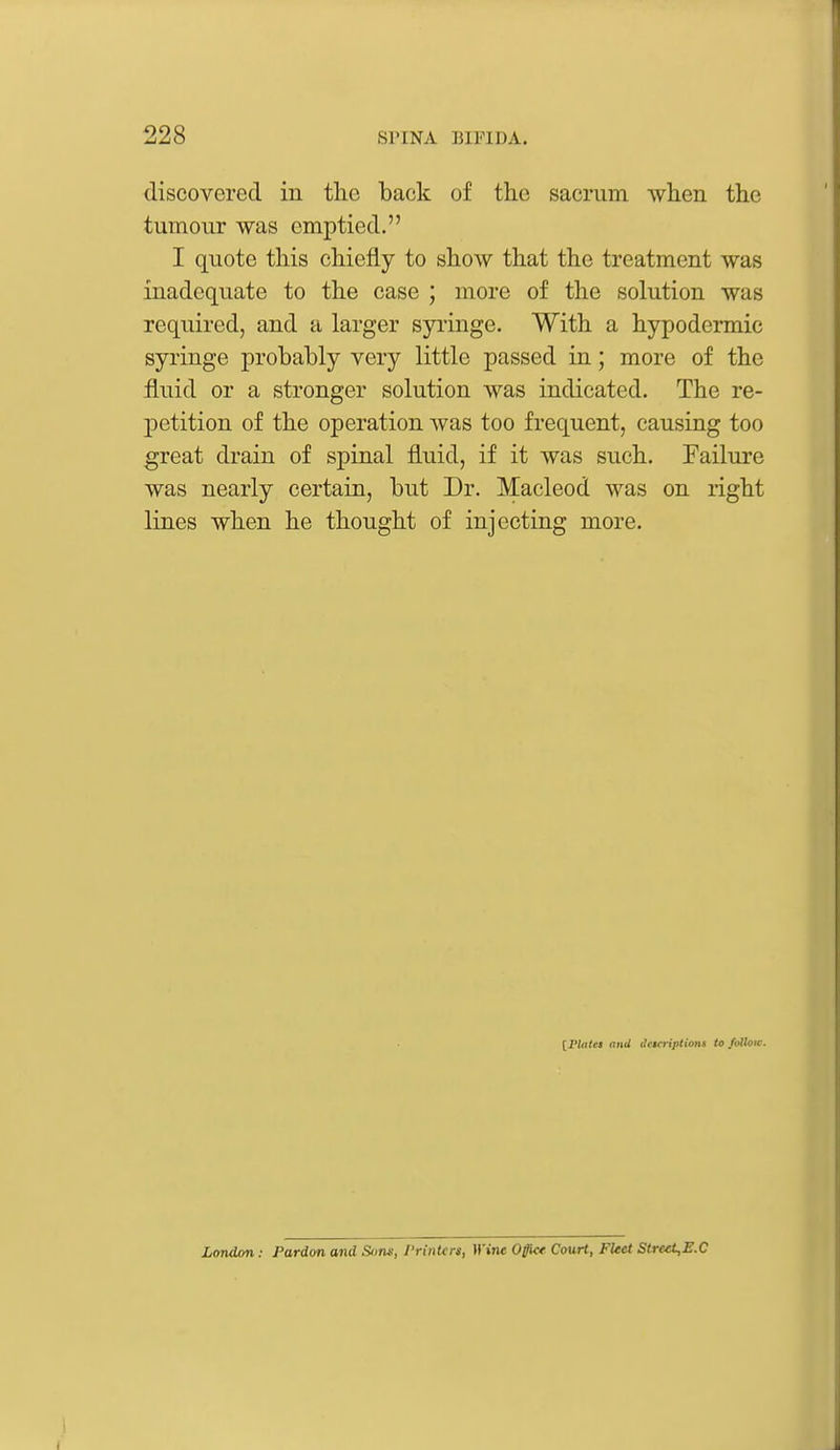 discovered in the back of the sacrum when the tumour was emptied. I quote this chiefly to show that the treatment was inadequate to the case ; more of the solution was required, and a larger syringe. With a hypodermic syringe probably very little passed in; more of the fluid or a stronger solution was indicated. The re- petition of the operation Avas too frequent, causing too great drain of spinal fluid, if it was such. Failure was nearly certain, but Dr. Macleod was on right lines when he thought of injecting more. [I'tales and ilcicriptions to /ofloir. London: Pardon and Suns, Printcn, Wine Offlc* Court, FUet Street,E.C