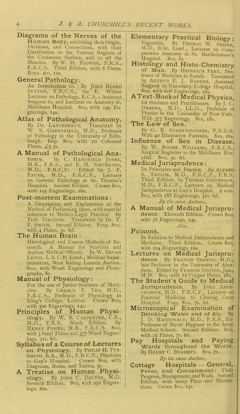 Diagrams of the Nerves of the Human Body, exhibiting their Origin, Divisions, and Connections, with their Distribution to the Various l^egions of the Cutaneous Surface, and to all the Muscles. \\y W. II. Fi.oWEK, F.R.S., F.R.C.S. Third Edition, with 6 Plates. Roya. 4to, I2s. General Pathology. An Introduction to. By John Bland .Sutton, F.R.C.S., Sir E. Wilson Lecturer on Pathology, R.C.S. ; Assistant Surgeon to, and Lecturer on Anatomy at, Middlesex Hospital. 8vo, with 149 En- gravings, 14s. Atlas of Pathological Anatomy. By Dr. Lanceiieaux. Translated by W. S. Greenfield, M.D., Professor of Pathology in the University of Edin- burgh. Imp. 8vo, with 70 Coloured Plates, 5s. A Manual of Pathological Ana- tomy. By C. Handfield Jones, M.B., F.R.S., and E. H. Sieveking, M.D., F.R.C.P. Edited by J. F. Payne, M.D., F.R.C.P., Lecturer on General Pathology at St. Thomas's Hospital. Second Edition. Crown 8vo, with 195 Engravings, i6s. Post-mortem Examinations : A Description and Explanation of the Method of Performing them, with especial reference to Medico-Legal Practice. By Prof. ViRCHOW. Translated by Dr. T. P. Smith. Second Edition. Fcap. 8vo, with 4 Plates, 3s. 6d. The Human Brain : Histological and Coarse Methods of Re- search. A Manual for Students and Asylum Medical Officers. By W. Bevan Lewis, L.R.C.P. Lond., Medical Super- intendent, West Riding Lunatic Asylum. 8vo, with Wood Engravings and Photo- graphs, 8s. Manual of Physiology: For the use of Junior Students of Medi- cine. By Gerald F. Yeo, M.D., F.R.C.S., Professor of Physiology in King's College, London. Crown 8vo, with 300 Engravings, 14s. Principles of Human Physi- ology. By W. B. Carpenter, C.B., M.D., F.R.S. Ninth Edition. By Henry Power, M.B., F.R.C.S. 8vo, with 3 Steel Plates and 377 Wood Engrav- ings, 31S. 6d. Syllabus of a Course of Lectures on Physiology. By Philip H. Pye- Smith, B.A., M.D., F.R.C.P., Physician to Guy's Hospital. Crown 8vo, with Diagrams, Notes, and Tables, 5s. A Treatise on Human Physi- ology. By John C. Dalton, M.D. Seventh Edition. 8vo, with 252 Engrav- ings, 20S. Elementary Practical Biology: Vegetable. By Tho.mas W. Shore, M.D., B..Sc. Lond., Lecturer on Com- parative Anatomy at St. Bartholomew's Hospital. 8vo, 6s. Histology and Histo-Chemistry of Man. By IIeinrich Frey, Pro- fessor of Medicine in Zurich. Translated by Arthur E. J. Barker, Assistant Surgeon to University College Hospital. 8vo, with 608 Engravings, 21s. AText-Bookof Medical Physics, for Students and Practitioners. By J. C. Draper, M.D., LL.D., Professor ol Physics in the University of New Vork. With 377 Engravings. 8vo, i8s. The Law of Sex. By G. B. Starkweather, F. R.G..S. With 40 Illustrative Portraits. 8vo, j6s. Influence of Sex in Disease. By W. Roger Williams, F.R.C.S., Surgical Registrar to the Middlesex Hos- pital. 8vo, 3s. 6d. Medical Jurisprudence: Its Principles and Practice. By Alfred S. Taylor, M.D., F.R.C.P., F.R..S. Third Edition, by Thomas Stevenson, M.D., F.R.C.P., Lecturer on Medical Jurisprudence at Guy's Hospital. 2 vols. 8vo, with 188 Engravings, 31s. 6d. By the same Authors. A Manual of Medical Jurispru- dence. Eleventh Edition. Crown 8vo, with 56 Engravings, 14s. Also. Poisons, In Relation to Medical Jurisprudence and Medicine. Third Edition. Crown Svo, with 104 Engravings, i6s. Lectures on Medical Jurispru- dence. By Francis Ogston, M.D., late Professor in the Universit}' of Aber- deen. Edited by Francis Ogston, Jun., M.D. 8vo, with 12 Copper Plates, 183. The Student's Guide to Medical Jurisprudence. By John Aber- CROMiiiE, M.D., F.R.C.P., Lecturer on Forensic Medicine to Charing Cross Hospital. Fcap. 8vo, 7s. 6d. Microscopical Examination of Drinking Water and of Air. By J. D. Macdonald, M.D., F.R.S., Ex- Professor of Naval Hygiene in the Aniiy Medical School. Second Edition. Svo, with 25 Plates, 7s. 6d. Pay Hospitals and Paying Wards throughout the World. By Henry C. Burdett. Svo, 7s. By the same Author. Cottage Hospitals — General, Fever, and Convalescent: Their Progress, Management, and Work. Second Edition, with many Plans .md Illustra- tions. Crown Svo, 14s.