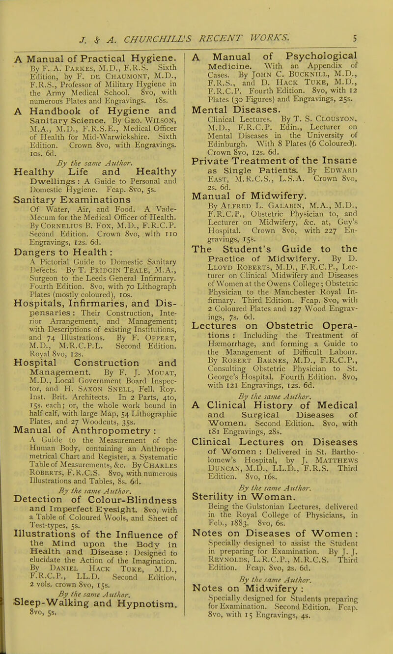 A Manual of Practical Hygiene. By F. A. Parkes, M.D., F.R.S. Sixth Edition, by F. de Chaumont, M.D., F.R.S., Professor of Military Hygiene in the Army Medical School. 8vo, with numerous Plates and Engravings. 18s. A Handbook of Hygiene and Sanitary Science. By Geo. Wilson, M.A., M.D., F.R.S.E., Medical Officer of Health for Mid-Warwickshire. Sixth Edition. Crown 8vo, with Engravings. ICS. 6d. By the same Author. Healthy Life and Healthy Dwellings : A Guide to Personal and Domestic Hygiene. Fcap. 8vo, 5s. Sanitary Examinations Of Water, Air, and Food. A Vade- jNIecum for the Medical Officer of Health. By Cornelius B. Fox, M.D., F.R.C.P. .Second Edition. Crown 8vo, with lio Engravings, 12s. 6d. Dangers to Health: A Pictorial Guide to Domestic Sanitary Defects. By T. Pridgin Teale, M.A., Surgeon to the Leeds General Infirmary. Fourth Edition. Svo, with 70 Lithograph Plates (mostly coloured), los. Hospitals, Infirmaries, and Dis- pensaries : Their Construction, Inte- rior Arrangement, and Management; with Descriptions of existing Institutions, and 74 Illustrations. By F. Oppert, M.D., M.R.C.P.L. Second Edition. Royal 8vo, 12s. Hospital Construction and Management. By F. J. Mouat, M.D., Local Government Board Inspec- tor, and H. Saxon Snell, Fell. Roy. Inst. Brit. Architects. In 2 Parts, 4to, 15s. each; or, the whole work bound in half calf, with large Map, 54 Lithographic Plates, and 27 Woodcuts, 35s. Manual of Anthropometry : A Guide to the Measurement of the Human Body, containing an Anthropo- metrical Chart and Register, a Systematic Table of Measurements, &c. By Charles Roberts, F.R.C.S. Svo, with numerous Illustrations and Tables, 8s. 6d. By the same Author. Detection of Colour-Blindness and Imperfect Eyesight. Svo, with a Table of Coloured Wools, and Sheet of Test-types, 5s. Illustrations of the Influence of the Mind upon the Body in Health and Disease : Designed to elucidate the Action of the Imagination. By Daniel Hack Tuke, M.D., F.R.C.P., LL.D. Second Edition. 2 vols, crown Svo, 15s. By the same Author. Sleep-Walking and Hypnotism. 8vo, 5s. A Manual of Psychological Medicine. With an Appendix of Cases. By John C. Bucknill, M.D., F.R.S., and D. Mack Tuke, M.D., F.R.C.P. Fourth Edition. Svo, with 12 Plates (30 Figures) and Engravings, 255. Mental Diseases. Clinical Lectures. By T. S. Clouston, M.D., F.R.C.P. Edin., Lecturer on Mental Diseases in the University of Edinburgh. With 8 Plates (6 Colouredl). Crown Svo, 12s. 6<1. Private Treatment of the Insane as Single Patients. By Edward East, M.R.C.S., L..S.A. Cro\vn Svo, 2s. 6d. Manual of Midwifery. By Alfred L. Galabin, M.A., M.D., P'.R.C.P., Obstetric Physician to, and Lecturer on Midwifery, &c. at, Guy's Hospital. Crown Svo, with 227 En- gravings, 15s. The Student's Guide to the Practice of Midwifery. By D. Lloyd Roberts, M.D., F.R.C.P., Lec- turer on Clinical Midwifery and Diseases of Women at the Owens College; Obstetric Physician to the Manchester Royal In- firmary. Third Edition. Fcap. Svo, with 2 Coloured Plates and 127 Wood Engrav- ings, 7s. 6d. Lectures on Obstetric Opera- tions : Including the Treatment of Hasmorrhage, and forming a Guide to the Management of Difficult Labour. By Robert Barnes, M.D., F.R.C.P., Consulting Obstetric Physician to .St. George's Hospital. Fourth Edition. Svo, with 121 Engravings, 12s. 6d. By the same Author. A Clinical History of Medical and Surgical Diseases of Women, Second Edition. Svo, with iSi Engravings, 28s. Clinical Lectures on Diseases of Women : Delivered in St. Bartho- lomew's Hospital, by J. Matthews Duncan, M.D., LL.D., F.R.S. Third Edition. Svo, i6s. By the same Author. Sterility in Woman. Being the Gulstonian Lectures, delivered in the Royal College of Physicians, in Feb., 1S83. Svo, 6s-. Notes on Diseases of Women : Specially designed to assist the Student in preparing for Examination. By J. J . Reynolds, L.R.C.P., M.R.C.S. Third Edition. Fcap. Svo, 2s. 6d. By the same Author. Notes on Midwifery : Specially designed for Students preparing for Examination. .Second Edition. Fcap. Svo, with 15 Engravings, 4s.