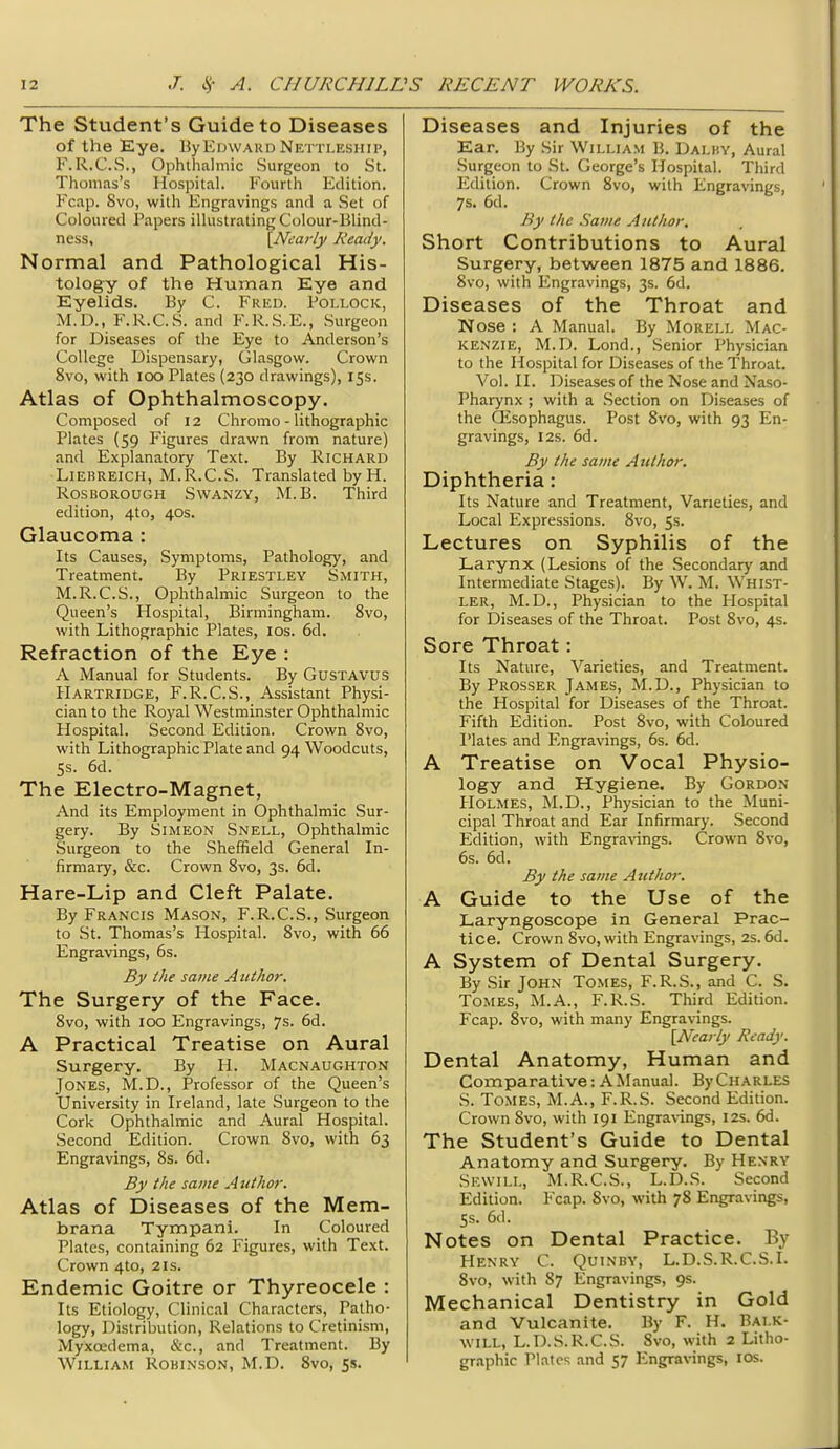 The Student's Guide to Diseases of the Eye. ByErnvAUD Netti.eship, F.R.C.S., Ophthalmic Surgeon to St. Thomas's Hospital. Fourth Edition. Fcap. 8vo, with Engravings and a Set of Coloured Papers illustrating Colour-Blind- ness, \Ncarly Ready. Normal and Pathological His- tology of the Human Eye and Eyelids. By C. Frkd. Pollock, M.D., F.R.C.S. and F.R.S.E., Surgeon for Diseases of the Eye to Anderson's College Dispensary, Glasgow. Crown 8vo, with loo Plates (230 drawings), 153. Atlas of Ophthalmoscopy. Composed of 12 Chrome - lithographic Plates (59 Figures drawn from nature) and Explanatory Text. By Richard LiEBREiCH, M.R.C.S. Translated by H. Ros BOROUGH SwANZY, M.B. Third edition, 4to, 40s. Glaucoma : Its Causes, Symptoms, Pathology, and Treatment. By Priestley Smith, M.R.C.S., Ophthalmic Surgeon to the Queen's Hospital, Birmingham. 8vo, with Lithographic Plates, los. 6d. Refraction of the Eye : A Manual for Students. By Gustavus Hartridge, F.R.C.S., Assistant Physi- cian to the Royal Westminster Ophthalmic Hospital. Second Edition. Crown Svo, with Lithographic Plate and 94 Woodcuts, 5s. 6d. The Electro-Magnet, And its Employment in Ophthalmic Sur- gery. By Simeon Snell, Ophthalmic Surgeon to the Sheffield General In- firmary, &c. Crown Svo, 3s. 6d. Hare-Lip and Cleft Palate. By Francis Mason, F.R.C.S., Surgeon to St. Thomas's Hospital. Svo, with 66 Engravings, 6s. By the same Author. The Surgery of the Face. Svo, with 100 Engravings, 7s. 6d. A Practical Treatise on Aural Surgery. By H. Macnaughton Jones, M.D., Professor of the Queen's University in Ireland, late Surgeon to the Cork Ophthalmic and Aural Hospital. Second Edition. Crown Svo, with 63 Engravings, Ss. 6d. By the same Author. Atlas of Diseases of the Mem- brana Tympani. In Coloured Plates, containing 62 Figures, with Text. Crown 4to, 21s. Endemic Goitre or Thyreocele : Its Etiology, Clinical Characters, Patho- logy, Distribution, Relations to Cretinism, Myxoedema, &c., and Treatment. By William Robinson, M.D. Svo, 5s. Diseases and Injuries of the Ear. By Sir William B. Dalby, Aural Surgeon to St. George's Hospital. Third Edition. Crown Svo, with Engravings, 7s. 6d. By the Same Author. Short Contributions to Aural Surgery, between 1875 and 1886. Svo, with Engravings, 3s. 6d. Diseases of the Throat and Nose : A Manual. By Morell Mac- kenzie, M.D. Lond., .Senior Physician to the Hospital for Diseases of the Throat. Vol. II. Diseases of the Nose and Naso- pharynx ; with a Section on Diseases of the CEsophagus. Post Svo, with 93 En- gravings, I2S. 6d. By the same Author. Diphtheria: Its Nature and Treatment, Varieties, and Local Expressions. Svo, 5s. Lectures on Syphilis of the Larynx (Lesions of the .Secondary and Intermediate Stages). By W. M. Whist- ler, M.D., Physician to the Hospital for Diseases of the Throat. Post Svo, 4s. Sore Throat: Its Nature, Varieties, and Treatment. By Prosser James, M.D., Physician to the Hospital for Diseases of the Throat. Fifth Edition. Post Svo, with Coloured Plates and Engravings, 6s. 6d. A Treatise on Vocal Physio- logy and Hygiene. By Gordon Holmes, M.D., Physician to the Muni- cipal Throat and Ear Infirmary. Second Edition, with Engra\angs. Crown Svo, 6s. 6d. By the same A uthor. A Guide to the Use of the Laryngoscope in General Prac- tice. Crown Svo, with Engravings, 2s. 6d. A System of Dental Surgery. By Sir John Tomes, F.R.S., and C. S. Tomes, M.A., F.R.S. Third Edition. Fcap. Svo, with many Engravings. {A^eaiiy Ready. Dental Anatomy, Human and Comparative:A^lanual. ByCuARLES S. Tomes, M.A., F.R.S. Second Edition. Crown Svo, with 191 Engravings, 12s. 6d. The Student's Guide to Dental Anatomy and Surgery. By Henry Sewill, M.R.C.S., L.D..S. Second Edition. Fcap. Svo, with 7S Engravings, 5s. 6d. Notes on Dental Practice. By Henry C. Quinby, L.D.S.R.C.S.L Svo, with S7 Engravings, 9s. Mechanical Dentistry in Gold and Vulcanite. By F. H. Balk- will, L.D.S.R.C.S. Svo, with 2 Litho- graphic Plates and 57 Engravings, los.