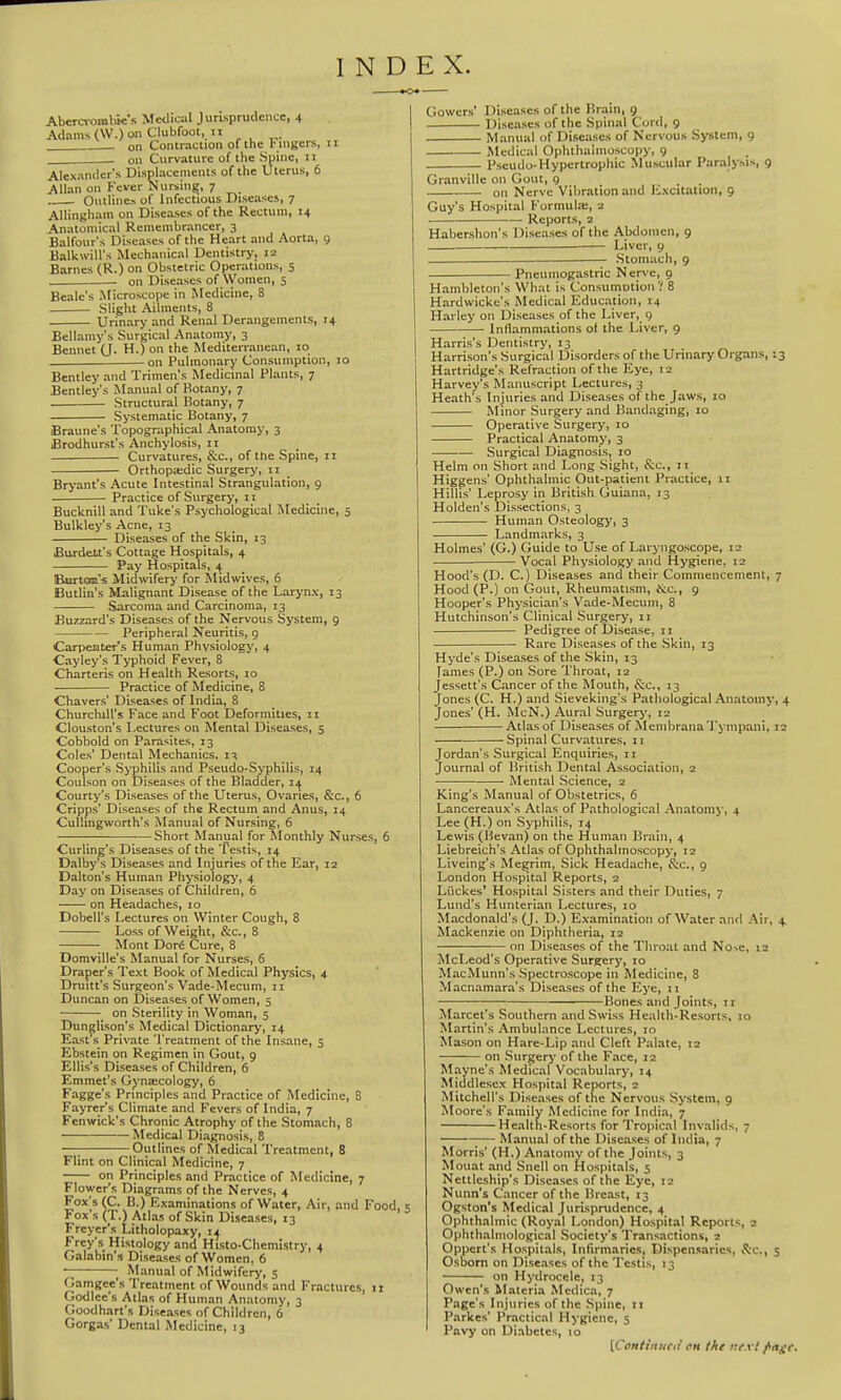 INDEX. Abera-oiabie's Medical Jurisprudence, 4 Adams (W.) on Clubfoot, II 2 on Contraction of the Fuigers, 11 on Curvature of the Spine, 11 Alexander's Displacements of the Uterus, 6 Allan on Fever Nursing;, 7 Ontline^ of Infectious Diseases, 7 AUingliam on Diseases of the Rectum, 14 Anatomical Remembrancer, 3 Balfour's Diseases of the Heart and Aorta, 9 BalkwiU's Mechanical Dentistry, 12 Barnes (R.) on Obstetric Operations, 5 ■ on Diseases of Women, 5 Beale's Jlicroscope in Medicine, 8 Slight Ailments, 8 Urinary and Renal Derangements, 14 Bellamy's Surgical Anatomy, 3 Bennet (J. H.) on the Mediterranean, lo -on Pulmonary Consumption, 10 Bentley and Trimen's Medicinal Plants, 7 Bentley's Manual of Botany, 7 Structural Botany, 7 Systematic Botany, 7 Braune's Topographical Anatomy, 3 Brodhurst's Anchylosis, 11 Curvatures, &c., of the Spine, 11 Orthopa:dic Surgery, 11 Bryant's Acute Intestinal Strangulation, 9 Practice of Surgery, n Bucknill and I'uke's Psychological Medicine, 5 Bulkley's Acne, 13 Diseases of the Skin, 13 Burdelt's Cottage Hospitals, 4 Pay Hospitals, ^ Burtoaa's Midwifery for Rlidwives, 6 Butlin's Malignant Disease of the Larynx, 13 Sarcoma and Carcinoma, 13 Buzzard's Diseases of the Nervous System, 9 Peripheral Neuritis, 9 Carpenters Human Physiology, 4 Cayley's Typhoid Fever, 8 Charteris on Health Resorts, lo Practice of Medicine, 8 Chavers' Diseases of India, 8 Churchill's Face and Foot Deformities, ii Clouston's Lectures on Mental Diseases, 5 Cobbold on Parasites, 13 Coles' Dental Mechanics, Cooper's Syphilis and Pseudo-Syphilis, 14 Coulson on Diseases of the Bladder, Courty's Diseases of the Uterus, Ovaries, &c., 6 Cripps' Diseases of the Rectum and Anus, 14 Culhngworth's iSIanual of Nursing, 6 Short Manual for Monthly Nurses, 6 Curling's Diseases of the Testis, 14 Dalby's Diseases and Injuries of the Ear, 12 Dalton's Human Physiology, 4 Day on Diseases of Children, 6 on Headaches, 10 Dobell's Lectures on Winter Cough, 8 • Loss of Weight, &c., 8 Mont Dori Cure, 8 Domville's Manual for Nurses, 6 Draper's Text Book of Medical Physics, 4 Drum's Surgeon's Vade-Mecum, 11 Duncan on Diseases of Women, 5 on Sterility in Woman, 5 Dunglison's Medical Dictionary, 14 East's Private Treatment of the Insane, 5 Ebstein on Regimen in Gout, 9 Ellis's Diseases of Children, 6 Emmet's Gynaecology, 6 Fagge's Principles and Practice of Medicine, 8 Fayrer's Climate and Fevers of India, 7 Fenwick's Chronic Atrophy of the Stomach, 8 Medical Diagnosis, 8 —; Outlines of Medical Treatment, 8 Flint on Clinical Medicine, 7 on Principles and Practice of Medicine, 7 Flower's Diagrams of the Nerves, 4 Fox's (C. B.) Examinations of Water, Air, and Food, s Fox's (T.) Atlas of Skin Diseases, 13 Freyer's Litholopaxy, 14 l^rey's Histology and Histo-Chemistry, 4 Galabin'.s Diseases of Women, 6 ■ Manual of Midwifery, 5 Gamgee's Treatment of Wounds and Fractures, 11 Godlce's Atlas of Human Anatomy, 3 Goodhart's Diseases of Children, 6 Gorgas' Dental Medicine, 13 Gowers' Diseases of the Brain, 9 Diseases of the Spinal Cord, 9 Manual of Diseases of Nervous System, 9 Medical Ophthalmoscopy, 9 Pseudo-Hypertrophic Muscular Paralysis, 9 Granville on Gout, 9 on Nerve Vibration and Excitation, 9 Guy's Hospital Formula:, 2 • Reports, 2 Habershon's Diseases of the Abdomen, 9 Liver, 9 Stomach, 9 Pneumogastric Nerve, 9 Hambleton's What is Consumotion'! 8 Hardwicke's Medical Education, 14 Harley on Diseases of the Liver, 9 Inflammations ol the Liver, 9 Harris's Dentistry, 13 Harrison's Surgical Disorders of the Urinary Organs, 13 Hartridge's Refraction of the Eye, 12 Harvey's Manuscript Lectures, 3 Heath's Injuries and Diseases of the Jaws, 10 Minor Surgery and Bandaging, 10 Operative Surgery, 10 Practical Anatomy, 3 Surgical Diagnosis, 10 Helm on Short and Long Sight, &c., 11 Higgens' Ophthalmic Out-patient Practice, 11 Hillis' Leprosy in British Guiana, 13 Holden's Dissections, 3 Human Osteology, 3 Landmarks, 3 Holmes' (G.) Guide to Use of Laryngoscope, 12 • Vocal Physiology and Hygiene, 12 Hood's (D. C.) Diseases and their Commencement, 7 Hood (P.) on Gout, Rheumatism, iS:c., 9 Hooper's Physician's Vade-Mecum, 8 Hutchinson's Clinical Surgery, 11 Pedigree of Disease, 11 • Rare Diseases of the Skin, 13 Hyde's Diseases of the Skin, 13 fames (P.) on Sore Throat, 12 Jessett's Cancer of the Mouth, &c., 13 Jones (C. H.) and Sieveking's Pathological Anatomy, 4 Jones' (H. McN.) Aural Surgery, 12 Atlas of Diseases of Membrana Tympani, 12 Spinal Curvatures, 11 Jordan's Surgical Enquiries, 11 Journal of British Dental Association, 2 Mental Science, 2 King's Manual of Obstetrics, 6 Lancereaux's Atlas of Pathological Anatomy, 4 Lee ([H.) on Syphilis, 14 Lewis (Bevan) on the Human Brain, 4 Liebreich's Atlas of Ophthalmoscopy, 12 Liveing's Megrim, Sick Headache, Sec, g London Hospital Reports, 2 Liickes' Hospital Sisters and their Duties, 7 Lund's Hunterian Lectures, 10 Macdonald's (J. D.) Examination of Water and Air, 4, Mackenzie on Diphtheria, 12 on Diseases of the Throat and No-.e, 12 McLeod's Operative Surgery, 10 MacMunn's Spectroscope in Medicine, 8 Macnamara's Diseases of the Eye, 11 • ■ Bones and Joints, 11 Marcet's Southern and Swiss Health-Resorts, 10 Martin's Ambulance Lectures, 10 Mason on Hare-Lip and Cleft Palate, 12 on Surgerj' of the Face, 12 Mayne's Medical Vocabulary, 14 Middlesex Hospital Reports, 2 Mitchell's Diseases of the Nervous System, 9 Moore's Family Medicine for India, 7 Health-Resorts for Tropical Invalids, 7 ;— Manual of the Diseases of India, 7 Morris' (H.) Anatomy of the Joints, 3 Mouat and Snell on Hospitals, 5 Nettleship's Diseases of the Eye, 12 Nunn's Cancer of the Breast, 13 Ogston's Medical Jurisprudence, 4 Ophthalmic (Royal London) Hospital Reports, 2 Ophthalmological Society's Transactions, 2 Oppert's Hospitals, Infirmaries, Dispensaries, &c., 5 Osborn on Diseases of the Testis, 13 on Hydrocele, 13 Owen's Materia Medica, 7 Page's Injuries of the Spine, 11 Parkes' Practical Hygiene, 5 Pavy on Diabetes, 10 [Continiirii en the next /•age.