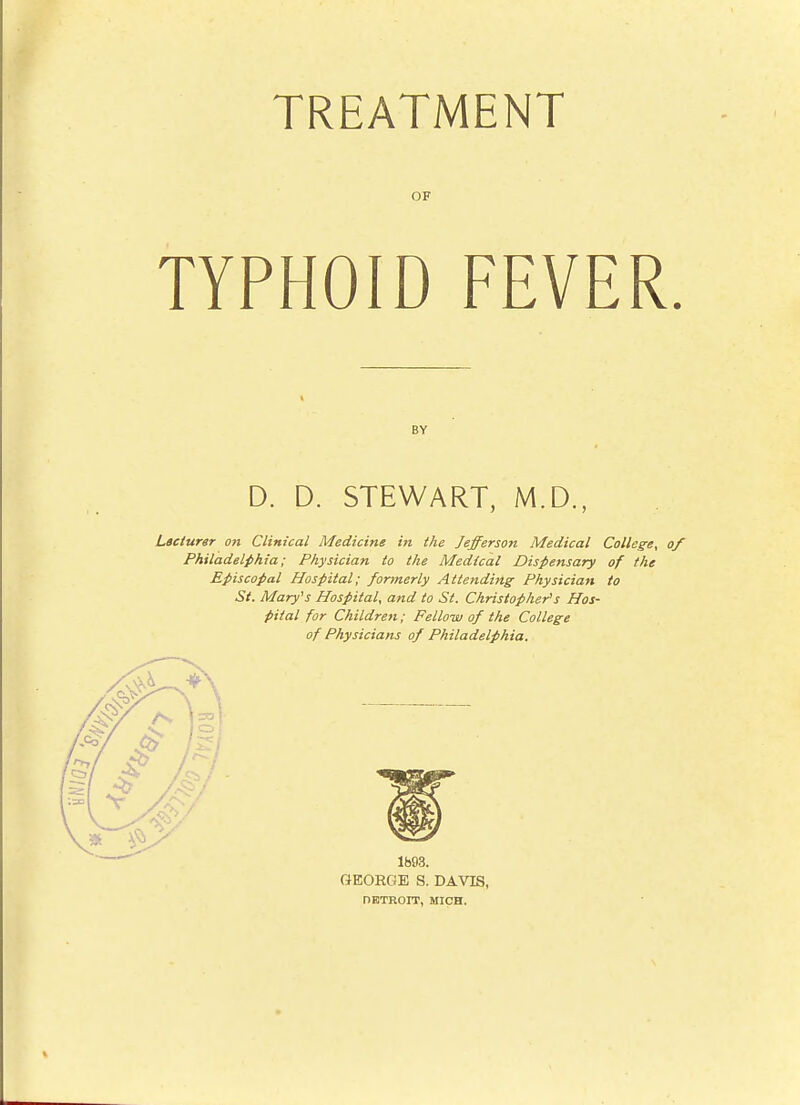 TREATMENT OF TYPHOID FEVER BY D. D. STEWART, M.D., Lteiurer on Clinical Medicine in the Jefferson Medical College, Philadelphia; Physician to the Medical Dispensary of the Episcopal Hospital; formerly Attending Physician to St. Mary's Hospital, and to St. Christopher's Hos- pital for Children; Felloisj of the College of Physicians of Philadelphia. Ib93. GEORGE S. DAVIS, DETROIT, MICH.