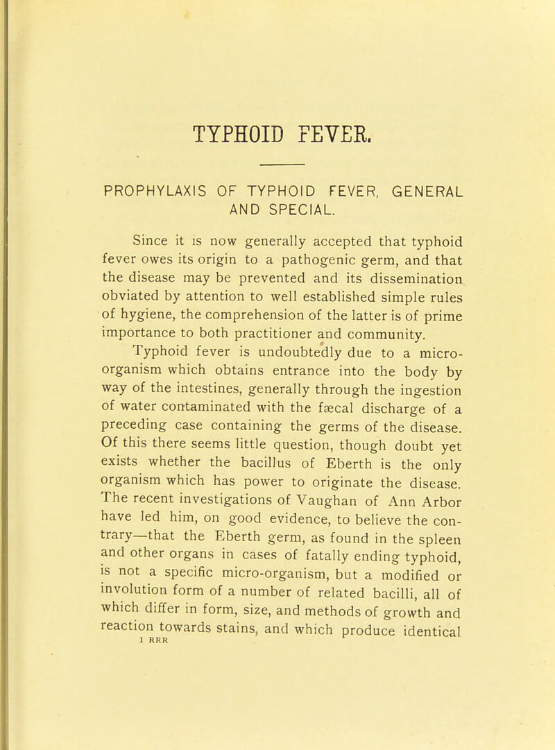 TYPHOID FEVER. PROPHYLAXIS OF TYPHOID FEVER, GENERAL AND SPECIAL. Since it is now generally accepted that typhoid fever owes its origin to a pathogenic germ, and that the disease may be prevented and its dissemination obviated by attention to well established simple rules of hygiene, the comprehension of the latter is of prime importance to both practitioner and community. Typhoid fever is undoubtedly due to a micro- organism which obtains entrance into the body by way of the intestines, generally through the ingestion of water contaminated with the fascal discharge of a preceding case containing the germs of the disease. Of this there seems little question, though doubt yet exists whether the bacillus of Eberth is the only organism which has power to originate the disease. The recent investigations of Vaughan of Ann Arbor have led him, on good evidence, to believe the con- trary—that the Eberth germ, as found in the spleen and other organs in cases of fatally ending typhoid, is not a specific micro-organism, but a modified or involution form of a number of related bacilli, all of which differ in form, size, and methods of growth and reaction towards stains, and which produce identical