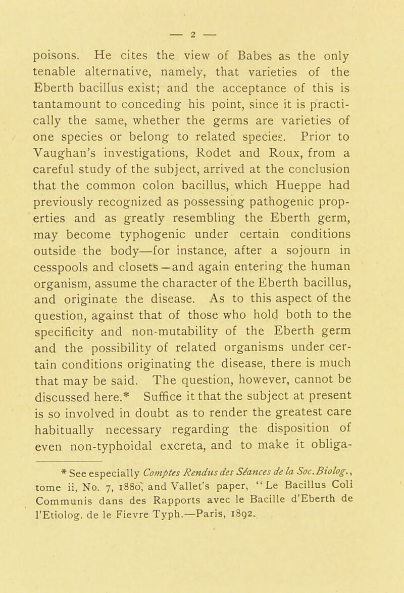 poisons. He cites the view of Babes as the only- tenable alternative, namely, that varieties of the Eberth bacillus exist; and the acceptance of this is tantamount to conceding his point, since it is practi- cally the same, whether the germs are varieties of one species or belong to related species. Prior to Vaug'han's investigations, Rodet and Roux, from a careful study of the subject, arrived at the conclusion that the common colon bacillus, which Hueppe had previously recognized as possessing pathogenic prop- erties and as greatly resembling the Eberth germ, may become typhogenic under certain conditions outside the body—for instance, after a sojourn in cesspools and closets —and again entering the human organism, assume the character of the Eberth bacillus, and originate the disease. As to this aspect of the question, against that of those who hold both to the specificity and non-mutability of the Eberth germ and the possibility of related organisms under cer- tain conditions originating the disease, there is much that may be said. The question, however, cannot be discussed here.* Suffice it that the subject at present is so involved in doubt as to render the greatest care habitually necessary regarding the disposition of even non-typhoidal excreta, and to make it obliga- * See especially Comptes Rendus des Settees de la Soc.Biolog., tome ii, No. 7, 1880; and Vallet's paper,  Le Bacillus Coli Communis dans des Rapports avec le Bacille d'Eberth de I'Etiolog. de le Fievre Typh.—Paris, 1892.