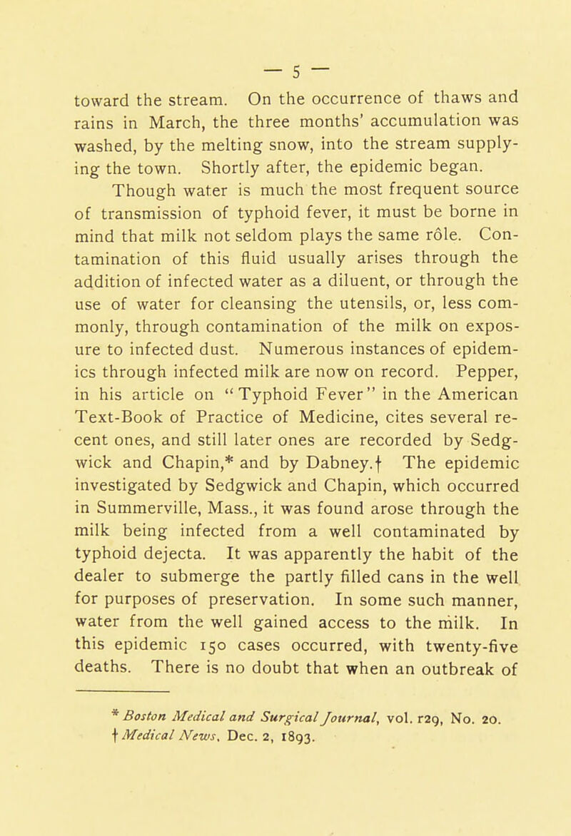 toward the stream. On the occurrence of thaws and rains in March, the three months' accumulation was washed, by the melting snow, into the stream supply- ing the town. Shortly after, the epidemic began. Though water is much the most frequent source of transmission of typhoid fever, it must be borne in mind that milk not seldom plays the same role. Con- tamination of this fluid usually arises through the addition of infected water as a diluent, or through the use of water for cleansing the utensils, or, less com- monly, through contamination of the milk on expos- ure to infected dust. Numerous instances of epidem- ics through infected milk are now on record. Pepper, in his article on Typhoid Fever in the American Text-Book of Practice of Medicine, cites several re- cent ones, and still later ones are recorded by Sedg- wick and Chapin,* and by Dabney.f The epidemic investigated by Sedgwick and Chapin, which occurred in Summerville, Mass., it was found arose through the milk being infected from a well contaminated by typhoid dejecta. It was apparently the habit of the dealer to submerge the partly filled cans in the well for purposes of preservation. In some such manner, water from the well gained access to the rhilk. In this epidemic 150 cases occurred, with twenty-five deaths. There is no doubt that when an outbreak of * Boston Medical and Surgical Journal, vol. r29, No. 20. \ Medical News, Dec. 2, 1893.