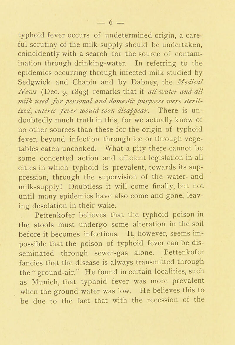 typhoid fever occurs of undetermined origin, a care- ful scrutiny of the milk supply should be undertaken, coincidently with a search for the source of contam- ination through drinking-water. In referring to the epidemics occurring through infected milk studied by Sedgwick and Chapin and by Dabney, the Medical Neivs (Dec. 9, 1893) remarks that if all water and all milk used for personal and domestic purposes %iDere steril- ized, enteric fever would soofi disappear. There is un- doubtedly much truth in this, for we actually know of no other sources than these for the origin of typhoid fever, beyond infection through ice or through vege- tables eaten uncooked. What a pity there cannot be some concerted action and efficient legislation in all cities in which typhoid is prevalent, towards its sup- pression, through the supervision of the water- and milk-supply! Doubtless it will come finally, but not until many epidemics have also come and gone, leav- ing desolation in their wake. Pettenkofer believes that the typhoid poison in the stools must undergo some alteration in the soil before it becomes infectious. It, however, seems im- possible that the poison of typhoid fever can be dis- seminated through sewer-gas alone. Pettenkofer fancies that the disease is always transmitted through the ground-air. He found in certain localities, such as Munich, that typhoid fever was more prevalent when the ground-water was low. He believes this to be due to the fact that with the recession of the