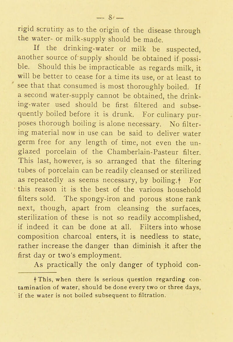 rigid scrutiny as to the origin of the disease through the water- or milk-supply should be made. If the drinking-water or milk be suspected, another source of supply should be obtained if possi- ble. Should this be impracticable as regards milk, it will be better to cease for a time its use, or at least to ' see that that consumed is most thoroughly boiled. If a second water-supply cannot be obtained, the drink- ing-water used should be first filtered and subse- quently boiled before it is drunk. For culinary pur- poses thorough boiling is alone necessary. No filter- ing material now in use can be said to deliver water germ free for any length of time, not even the un- glazed porcelain of the Chamberlain-Pasteur filter. This last, however, is so arranged that the filtering tubes of porcelain can be readily cleansed or sterilized as repeatedly as seems necessary, by boiling.f For ' this reason it is the best of the various household filters sold. The spongy-iron and porous stone rank next, though, apart from cleansing the surfaces, sterilization of these is not so readily accomplished, if indeed it can be done at all. Filters into whose composition charcoal enters, it is needless to state, rather increase the danger than diminish it after the first day or two's employment. As practically the only danger of typhoid con- •f This, when there is serious question regarding con- tamination of water, should be done every two or three days, if the water is not boiled subsequent to filtration.