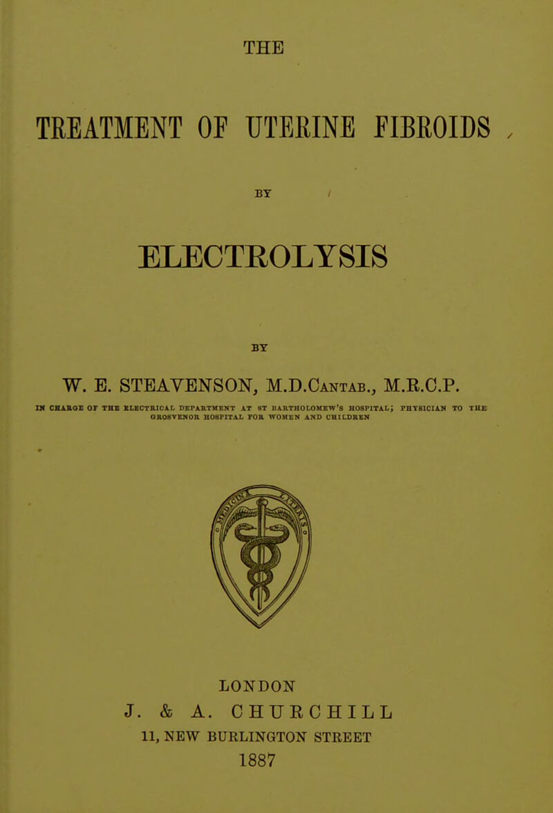 THE TREATMENT OF UTERINE FIBROIDS . BY / ELECTEOLYSIS BY W. E. STBAVENSON, M.D.Cantab., M.E.C.P. ni CHABOE or THB SLBCTniCA.L DEPARTMENT AT 8T BARTHOLOMEW'S HOSPITAL; PHYSICIAN TO THE OROSVBNOR BOSPITAL FOB. WOMEN AND CHILDREN LONDON J. & A. CHUECHILL 11, NEW BURLINGTON STREET 1887