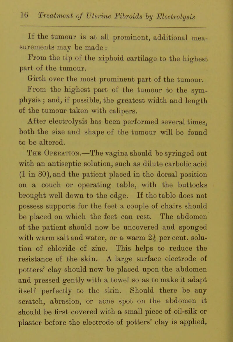 If the tumour is at all prominent, additional mea- surements may be made: From the tip of the xiphoid cartilage to the highest part of the tumour. Girth over the most prominent part of the tumour. From the highest part of the tumour to the sym- physis ; andj if possible, the greatest width and length of the tumour taken with calipers. After electrolysis has been performed several times, both the size and shape of the tumour will be found to be altered. The OrERATiON.—The vagina should be syringed out with an antiseptic solution, such as dilute carbolic acid (1 in 80), and the patient placed in the dorsal position on a couch or operating table, with the buttocks brought well down to the edge. If the table does not possess supports for the feet a couple of chairs should be placed on which the feet can rest. The abdomen of the patient should now be uncovered and sponged with warm salt and water, or a warm 2^ percent, solu- tion of chloride of zinc. This helps to reduce the resistance of the skin. A large surface electrode of potters' clay should now be placed upon the abdomen and pressed gently with a towel so as to make it adapt itself perfectly to the skin. Should there be any scratch, abrasion, or acne spot on the abdomen it should be first covered with a small piece of oil-silk or plaster before the electrode of potters' clay is applied.