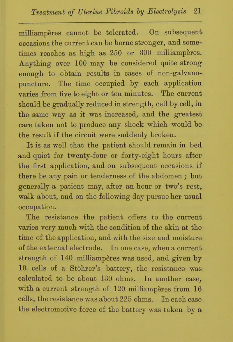 milliamperes cannot be tolerated. On subsequent occasions the current can be borne stronger, and some- times reaches as high as 250 or 300 milliamperes. Anything over 100 may be considered quite strong enough to obtain results in cases of non-galvano- puncture. The time occupied by each application varies from five to eight or ten minutes. The current should be gradually reduced in strength, cell by cell, in the same way as it was increased, and the greatest care taken not to produce any shock which would be the result if the circuit were suddenly broken. It is as well that the patient should remain in bed and quiet for twenty-four or forty-eight hours after the first application, and on subsequent occasions if there be any pain or tenderness of the abdomen; but generally a patient may, after an hour or two's rest, walk about, and on the following day pursue her usual occupation. The resistance the patient offers to the current varies very much with the condition of the skin afc the time of the application, and with the size and moisture of the external electrode. In one case, when a current strength of 140 milliamperes was used, and given by 10 cells of a Stohrer's battery, the resistance was calculated to be about 130 ohms. In another case, with a current strength of 120 milliamperes from 16 cells, the resistance was about 225 ohms. In each case the electromotive force of the battery was taken by a