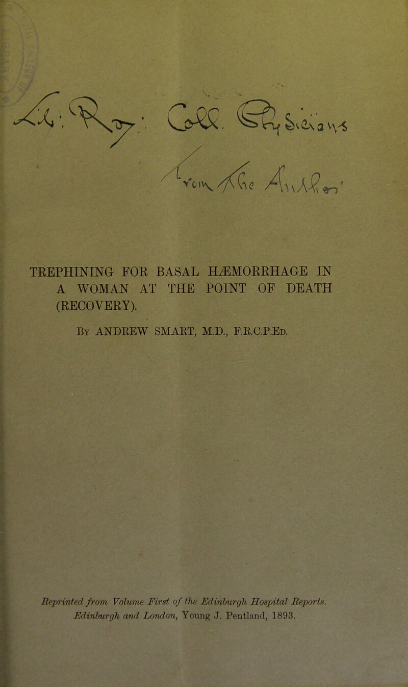 9rn TREPHINING FOR BASAL HAEMORRHAGE IN A WOMAN AT THE POINT OF DEATH (RECOVERY). By ANDREW SMART, M.D., RRC.P.Ed. Reprinted from Volume First, of the Edinburgh. Hospital Reports. Edinburgh and London, Young J. Pentland, 1893.