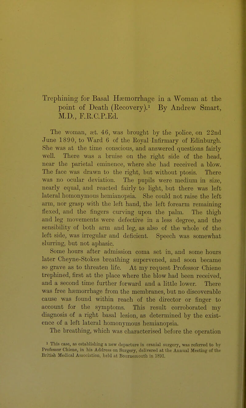 point of Death (Recovery).1 By Andrew Smart, M.D., F.RC.P.Ed. The woman, set. 46, was brought by the police, on 22nd June 1890, to Ward 6 of the Eoyal Infirmary of Edinburgh. She was at the time conscious, and answered questions fairly well. There was a bruise on the right side of the head, near the parietal eminence, where she had received a blow. The face was drawn to the right, but without ptosis. There was no ocidar deviation. The pupils were medium in size, nearly equal, and reacted fairly to light, but there was left lateral homonymous hemianopsia. She could not raise the left arm, nor grasp with the left hand, the left forearm remaining flexed, and the fingers curving upon the palm. The thigh and leg movements were defective in a less degree, and the sensibility of both arm and leg, as also of the whole of the left side, was irregular and deficient. Speech was somewhat slurring, but not aphasic. Some hours after admission coma set in, and some hours later Cheyne-Stokes breathing supervened, and soon became so grave as to threaten life. At my request Professor Chiene trephined, first at the place where the blow had been received, and a second time further forward and a little lower. There was free haemorrhage from the membranes, but no discoverable cause was found within reach of the director or finger to account for the symptoms. This residt corroborated my diagnosis of a right basal lesion, as determined by the exist- ence of a left lateral homonymous hemianopsia.. The breathing, which was characterised before the operation i This case, as establishing a new departure in cranial surgery, was referred to by Professor Chiene, in his Address on Surgery, delivered at the Annual Meeting of the British Medical Association, held at Bournemouth in 1891.