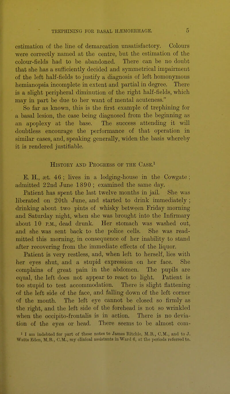 estimation of the line of demarcation unsatisfactory. Colours were correctly named at the centre, but the estimation of the colour-fields had to be abandoned. There can be no doubt that she has a sufficiently decided and symmetrical impairment of the left half-fields to justify a diagnosis of left homonymous hemianopsia incomplete in extent and partial in degree. There is a slight peripheral diminution of the right half-fields, which may in part be due to her want of mental acuteness. So far as known, this is the first example of trephining for a basal lesion, the case being diagnosed from the beginning as an apoplexy at the base. The success attending it will doubtless encourage the performance of that operation in similar cases, and, speaking generally, widen the basis whereby it is rendered justifiable. History and Progress of the Case.1 E. H., set. 46 ; lives in a lodging-house in the Cowgate ; admitted 22nd June 1890 ; examined the same day. Patient has spent the last twelve months in jail. She was liberated on 20 th June, and started to drink immediately ; drinking about two pints of whisky between Friday morning and Saturday night, when she was brought into the Infirmary about 10 p.m., dead drunk. Her stomach was washed out, and she was sent back to the police cells. She was read- mitted this morning, in consequence of her inability to stand after recovering from the immediate effects of the liquor. Patient is very restless, and, when left to herself, lies with her eyes shut, and a stupid expression on her face. She complains of great pain in the abdomen. The pupils are equal, the left does not appear to react to light. Patient is too stupid to test accommodation. There is slight flattening of the left side of the face, and falling down of the left corner of the mouth. The left eye cannot be closed so firmly as the right, and the left side of the forehead is not so wrinkled when the occipito-frontalis is in action. There is no devia- tion of the eyes or head. There seems to be almost com- 1 I am indebted lor part of these notes to James Ritchie, M.B., C.M., and to J. Watts Eden, M.B., C.M., my clinical assistants in Ward 6, at the periods referred to.