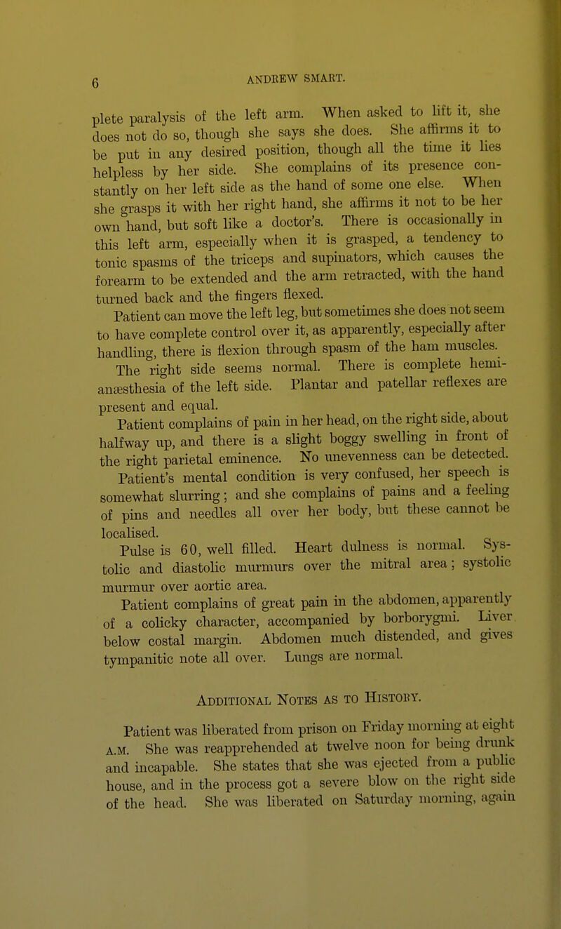 plete paralysis of the left arm. When asked to lift it, she does not do so, though she says she does. She affirms it to be put in any desired position, though all the time it lies helpless by her side. She complains of its presence con- stantly on her left side as the hand of some one else. When she grasps it with her right hand, she affirms it not to be her owiAand, but soft like a doctor's. There is occasionally in this left arm, especially when it is grasped, a tendency to tonic spasms of the triceps and supinators, which causes the forearm to be extended and the arm retracted, with the hand turned back and the fingers flexed. Patient can move the left leg, but sometimes she does not seem to have complete control over it, as apparently, especially after handling, there is flexion through spasm of the ham muscles. The right side seems normal. There is complete hemi- anesthesia of the left side. Plantar and patellar reflexes are present and equal. Patient complains of pain in her head, on the right side, about halfway up, and there is a slight boggy swelling in front of the right parietal eminence. No unevenness can be detected. Patient's mental condition is very confused, her speech is somewhat slurring; and she complains of pains and a feeling of pins and needles all over her body, but these cannot be loCctlisGcl Pulse is 60, well filled. Heart dulness is normal. Sys- tolic and diastolic murmurs over the mitral area; systolic murmur over aortic area. Patient complains of great pain in the abdomen, apparently of a colicky character, accompanied by borborygmi. Liver below costal margin. Abdomen much distended, and gives tympanitic note all over. Lungs are normal. Additional Notes as to Histouy. Patient was liberated from prison on Friday morning at eight a.m. She was reapprehended at twelve noon for being drunk and incapable. She states that she was ejected from a public house, and in the process got a severe blow on the right side of the head. She was liberated on Saturday morning, again