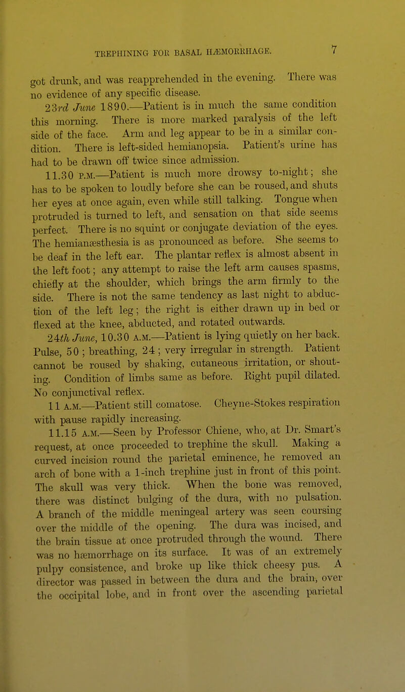 got drunk, and was reapprehended in the evening. There was no evidence of any specific disease. 23rd June 1890.—Patient is in much the same condition this morning. There is more marked paralysis of the left side of the face. Arm and leg appear to be in a similar con- dition. There is left-sided hemianopsia. Patient's urine has had to be drawn off twice since admission. 11.30 p.m.—Patient is much more drowsy to-night; she has to be spoken to loudly before she can be roused, and shuts her eyes at once again, even while still talking. Tongue when protruded is turned to left, and sensation on that side seems perfect. There is no squint or conjugate deviation of the eyes. The hemianesthesia is as pronounced as before. She seems to be deaf in the left ear. The plantar reflex is almost absent in the left foot; any attempt to raise the left arm causes spasms, chiefly at the shoulder, which brings the arm firmly to the side. There is not the same tendency as last night to abduc- tion of the left leg; the right is either drawn up hi bed or flexed at the knee, abducted, and rotated outwards. 2UK June, 10.30 a.m.—Patient is lying quietly on her back. Pulse, 50 ; breathing, 24 ; very irregular in strength. Patient cannot be roused by shaking, cutaneous irritation, or shout- inw Condition of limbs same as before. Eight pupil dilated. No conjunctival reflex. 11 a.m. Patient still comatose. Cheyne-Stokes respiration with pause rapidly increasing. 11.15 a.m. Seen by Professor Chiene, who, at Dr. Smart's request, at once proceeded to trephine the skull. Making a curved incision round the parietal eminence, he removed an arch of bone with a 1-inch trephine just in front of this point. The skull was very thick. When the bone was removed, there was distinct bulging of the dura, with no pulsation. A branch of the middle meningeal artery was seen coursing over the middle of the opening. The dura was incised, and the brain tissue at once protruded through the wound. There was no haemorrhage on its surface. It was of an extremely pulpy consistence, and broke up like thick cheesy pus. A director was passed in between the dura and the brain, over the occipital lobe, and in front over the ascending parietal