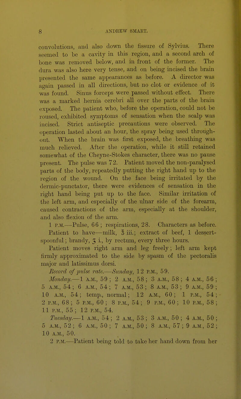 convolutions, and also down the fissure of Sylvius. There seemed to be a cavity in this region, and a second arch of bone was removed below, and in front of the former. The dura was also here very tense, and on being incised the brain presented the same appearances as before. A director was again passed in all directions, but no clot or evidence of it was found. Sinus forceps were passed without effect. There was a marked hernia cerebri all over the parts of the brain exposed. The patient who, before the operation, could not be loused, exhibited symptoms of sensation when the scalp was incised. Strict antiseptic precautions were observed. The operation lasted about an hour, the spray being used through- out. When the brain was first exposed, the breathing was much relieved. After the operation, while it still retained somewhat of the Cheyne-Stokes character, there was no pause present. The pulse was 7 2. Patient moved the non-paralysed parts of the body, repeatedly putting the right hand up to the region of the wound. On the face being irritated by the dermic-punctator, there were evidences of sensation in the right hand being put up to the face. Similar irritation of the left arm, and especially of the ulnar side of the forearm, caused contractions of the arm, especially at the shoulder, and also flexion of the arm. 1 p.m.—Pulse, 66 ; respirations, 28. Characters as before. Patient to have—milk, 5 hi.; extract of beef, 1 dessert- spoonful ; brandy, 3 i., by rectum, every three hours. Patient moves right arm and leg freely; left arm kept firmly approximated to the side by spasm of the pectoralis major and latissimus dorsi. Record of pulse rate.—Sunday, 12 P.M., 59. Monday.—1 a.m., 59 ; 2 a.m., 58 ; 3 A.M., 58 ; 4 a.m., 56 ; 5 a.m., 54; 6 a.m., 54; 7 a.m., 53; 8 a.m., 53; 9 a.m., 59; 10 a.m., 54; temp., normal; 12 a.m., 60; 1 p.m., 54; 2 p.m., 68 ; 5 p.m., 60 ; 8 p.m., 54; 9 p.m., 60 ; 10 p.m., 58 ; 11 p.m., 55 ; 12 p.m., 54. Tuesday.—1 A.M., 54; 2 A.M., 53 ; 3 a.m., 50 ; 4 A.M., 50 ; 5 A.M., 52; 6 a.m., 50 ; 7 a.m., 50; 8 a.m., 57; 9 A.M., 52 ; 10 A.M., 50. 2 p.m.—Patient being told to take her hand down from hcv