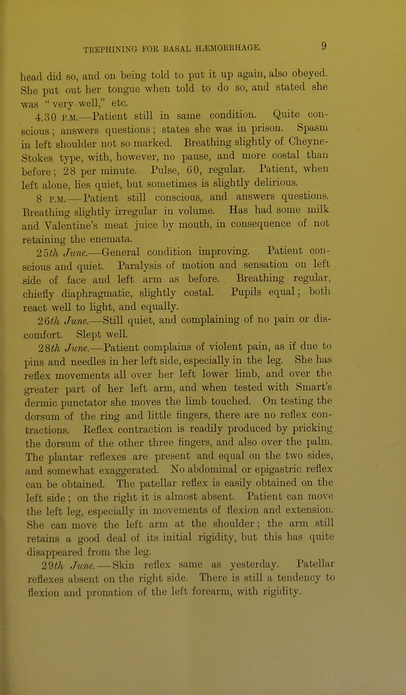 head did so, and on being told to put it up again, also obeyed. She put out her tongue when told to do so, and stated she was very well, etc. 4.30 p.m.—Patient still in same condition. Quite con- scious ; answers questions; states she was in prison. Spasm in left shoulder not so marked. Breathing slightly of Cheyne- Stokes type, with, however, no pause, and more costal than before; 28 per minute. Pulse, 60, regular. Patient, when left alone, lies quiet, but sometimes is slightly delirious. 3 pj_ — Patient still conscious, and answers questions. Breathing slightly irregular in volume. Has had some milk and Valentine's meat juice by mouth, in consequence of not retaining the enemata. 25th June.—General condition improving. Patient con- scious and quiet. Paralysis of motion and sensation on left side of face and left arm as before. Breathing regular, chiefly diaphragmatic, slightly costal. Pupils equal; both react well to light, and equally. 2Qth June.—Still quiet, and complaining of no pain or dis- comfort. Slept well. 28th June.—Patient complains of violent pain, as if due to pins and needles in her left side, especially in the leg. She has reflex movements all over her left lower hmb, and over the greater part of her left arm, and when tested with Smart's dermic punctator she moves the limb touched. On testing the dorsum of the ring and little fingers, there are no reflex con- tractions. Keflex contraction is readily produced by pricking the dorsum of the other three fingers, and also over the pahn. The plantar reflexes are present and equal on the two sides, and somewhat exaggerated. No abdominal or epigastric reflex can be obtained. The patellar reflex is easily obtained on the left side; on the right it is almost absent. Patient can move the left leg, especially in movements of flexion and extension. She can move the left arm at the shoulder; the arm still retains a good deal of its initial rigidity, but this has quite disappeared from the leg. 29^ June. — Skin reflex same as yesterday. Patellar reflexes absent on the right side There is still a tendency to flexion and pronation of the left forearm, with rigidity.