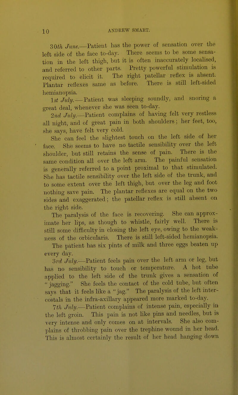 30th June.—Patient has the power of sensation over tin- left side of the face to-day. There seems to be some sensa- tion in the left thigh, but it is often inaccurately localised, and referred to other parts. Pretty powerful stimulation is required to elicit it. The right patellar reflex is absent. Plantar reflexes same as before. There is still left-sided hemianopsia. Is* July.—Patient was sleeping soundly, and snoring a great deal, whenever she was seen to-day. 2nd Jtdy.—Patient complains of having felt very restless all night, and of great pain in both shoulders; her feet, too, she says, have felt very cold. She can feel the slightest touch on the left side of her face. She seems to have no tactde sensibility over the left shoulder, but still retains the sense of pain. There is the same condition all over the left arm. The painful sensation is generally referred to a point proximal to that stimulated. She has tactile sensibility over the left side of the trunk, and to some extent over the left thigh, but over the leg and foot nothing save pain. The plantar reflexes are equal on the two sides and exaggerated; the patellar reflex is still absent on the right side. The paralysis of the face is recovering. She can approx- imate her hps, as though to whistle, fairly well. There is still some difficulty in closing the left eye, owing to the weak- ness of the orbicularis. There is still left-sided hemianopsia. The patient has six pints of milk and three eggs beaten up every day. 3rd July.—Patient feels pain over the left arm or leg, but has no sensibility to touch or temperature. A hot tube applied to the left side of the trunk gives a sensation <>f jagging. She feels the contact of the cold tube, but often says that it feels like a jag. The paralysis of the left inter- costals in the infra-axillary appeared more marked to-day. 1th July.—Patient complains of intense pain, especially in the left groin. This pain is not like pins and needles, but is very intense and only comes on at intervals. She also com- plains of throbbing pain over the trephine wound in her head. This is almost certainly the result of her head hanging down