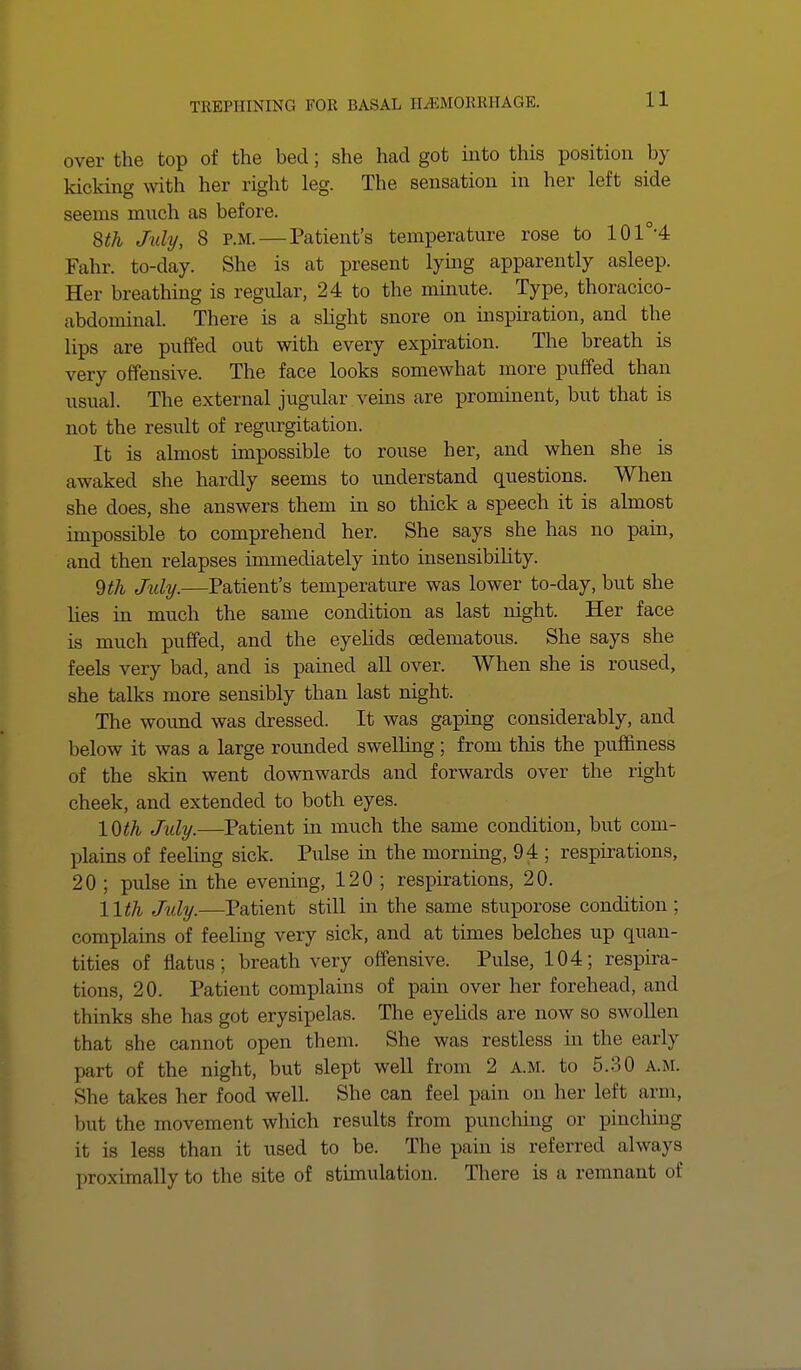 over the top of the bed; she had got into this position by kicking with her right leg. The sensation in her left side seems much as before. 8th July, 8 P.M. — Patient's temperature rose to 10 I'M Fahr. to-day. She is at present lying apparently asleep. Her breathing is regular, 24 to the minute. Type, thoracico- abdominal. There is a slight snore on inspiration, and the lips are pulled out with every expiration. The breath is very offensive. The face looks somewhat more puffed than usual. The external jugular veins are prominent, but that is not the result of regurgitation. It is almost impossible to rouse her, and when she is awaked she hardly seems to understand questions. When she does, she answers them in so thick a speech it is almost impossible to comprehend her. She says she has no pain, and then relapses immediately into insensibility. 9 th July.—Patient's temperature was lower to-day, but she lies in much the same condition as last night. Her face is much puffed, and the eyelids oadematous. She says she feels very bad, and is pained all over. When she is roused, she talks more sensibly than last night. The wound was dressed. It was gaping considerably, and below it was a large rounded swelling; from this the puffiness of the skin went downwards and forwards over the right cheek, and extended to both eyes. 10th July.—Patient in much the same condition, but com- plains of feeling sick. Pulse in the morning, 94 ; respirations, 20 ; pulse in the evening, 120 ; respirations, 20. 11th July.—Patient still in the same stuporose condition: complains of feeling very sick, and at times belches up quan- tities of flatus; breath very offensive. Pulse, 104; respira- tions, 20. Patient complains of pain over her forehead, and thinks she has got erysipelas. The eyelids are now so swollen that she cannot open them. She was restless in the early part of the night, but slept well from 2 a.m. to 5.30 a.m. Sin; takes her food well. She can feel pain on her left arm, but the movement which results from punching or pmching it, is less than it used to be. The pain is referred always proximally to the site of stimulation. There is a remnant of