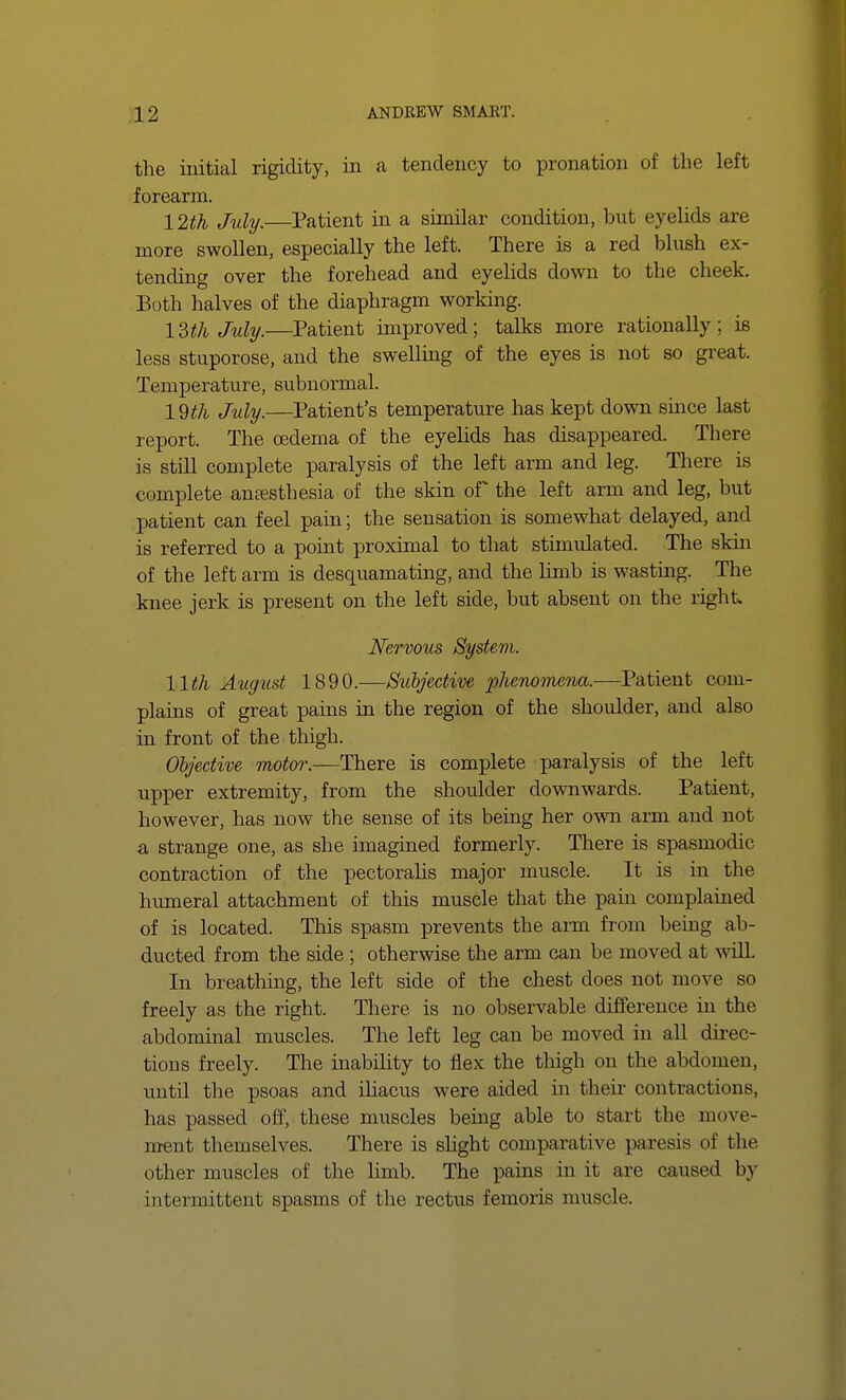the initial rigidity, in a tendency to pronation of the left forearm. 12th July.—Patient in a similar condition, but eyelids are more swollen, especially the left. There is a red blush ex- tending over the forehead and eyelids down to the cheek. Both halves of the diaphragm working. 13th July.—Patient improved; talks more rationally; is less stuporose, and the swelling of the eyes is not so great. Temperature, subnormal. 19 th July.—Patient's temperature has kept down since last report. The oedema of the eyelids has disappeared. There is still complete paralysis of the left arm and leg. There is complete anesthesia of the skin of the left arm and leg, but patient can feel pain; the sensation is somewhat delayed, and is referred to a point proximal to that stimulated. The skin of the left arm is desquamating, and the limb is wasting. The knee jerk is present on the left side, but absent on the right. Nervous System. 11th August 1890.—Subjective phenomena.—Patient com- plains of great pains in the region of the shoulder, and also in front of the thigh. Objective motor.—-There is complete paralysis of the left upper extremity, from the shoulder downwards. Patient, however, has now the sense of its being her own arm and not a strange one, as she imagined formerly. There is spasmodic contraction of the pectoralis major muscle. It is in the humeral attachment of this muscle that the pain complained of is located. This spasm prevents the arm from being ab- ducted from the side; otherwise the arm can be moved at will. In breathing, the left side of the chest does not move so freely as the right. There is no observable difference in the abdominal muscles. The left leg can be moved in all direc- tions freely. The inability to flex the thigh on the abdomen, until the psoas and iliacus were aided hi their contractions, has passed off, these muscles being able to start the move- ment themselves. There is slight comparative1 paresis of the other muscles of the limb. The pains in it are caused by intermittent spasms of the rectus femoris muscle.