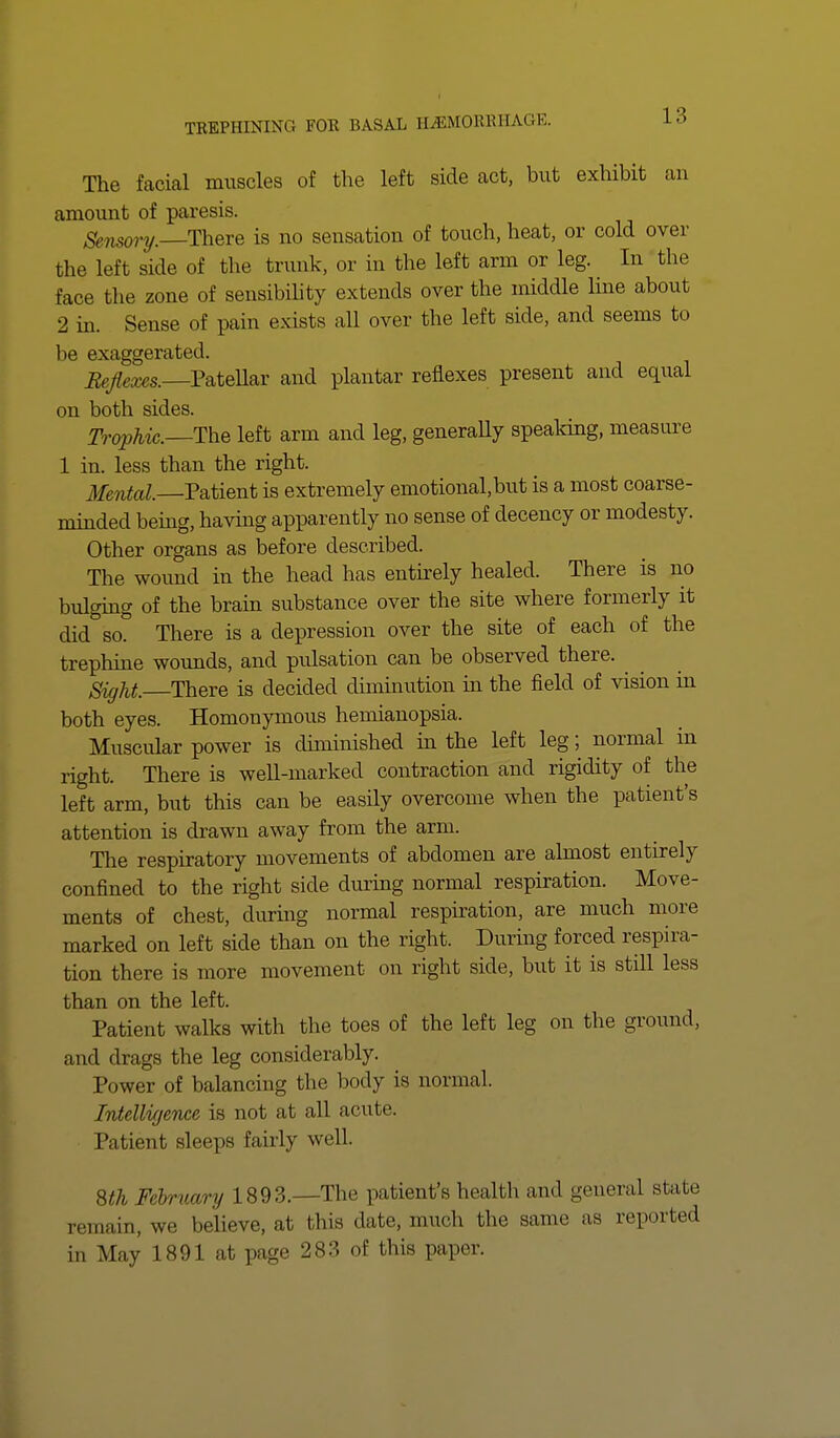 The facial muscles of the left side act, but exhibit an amount of paresis. Sensory. There is no sensation of touch, heat, or cold over the left side of the trunk, or in the left arm or leg. In the face the zone of sensibility extends over the middle line about 2 in. Sense of pain exists all over the left side, and seems to be exaggerated. Reflexes.—Patellar and plantar reflexes present and equal on both sides. Trophic.—The left arm and leg, generaUy speaking, measure 1 in. less than the right. Mental. Patient is extremely emotional,but is a most coarse- minded being, having apparently no sense of decency or modesty. Other organs as before described. The wound in the head has entirely healed. There is no bulging of the brain substance over the site where formerly it did so. There is a depression over the site of each of the trephine wounds, and pulsation can be observed there. Sight. There is decided diminution in the field of vision in both eyes. Homonymous hemianopsia. Muscular power is diminished in the left leg; normal in right. There is well-marked contraction and rigidity of the left arm, but this can be easily overcome when the patient's attention is drawn away from the arm. The respiratory movements of abdomen are almost entirely confined to the right side during normal respiration. Move- ments of chest, during normal respiration, are much more marked on left side than on the right. During forced respira- tion there is more movement on right side, but it is still less than on the left. Patient walks with the toes of the left leg on the ground, and drags the leg considerably. Power of balancing the body is normal. Intelligence is not at all acute. Patient sleeps fairly well. 8th February 1893.—The patient's health and general stale remain, we believe, at this date, much the same as reported in May 1891 at page 283 of this paper.