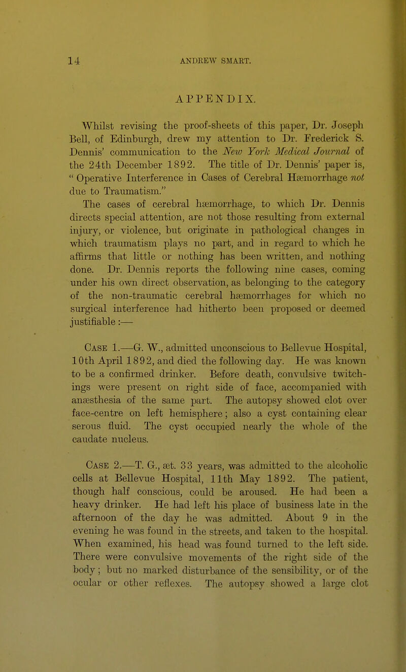 APPENDIX. Whilst revising the proof-sheets of this paper, Dr. Joseph Bell, of Edinburgh, drew my attention to Dr. Frederick S. Dennis' communication to the New York Medical Journal of the 24th December 1892. The title of Dr. Dennis' paper is,  Operative Interference in Cases of Cerebral Haemorrhage not due to Traumatism. The cases of cerebral haemorrhage, to which Dr. Dennis directs special attention, are not those resulting from external injury, or violence, but originate in pathological changes in which traumatism plays no part, and in regard to which he affirms that little or nothing has been written, and nothing done. Dr. Dennis reports the following nine cases, coming under his own direct observation, as belonging to the category of the non-traumatic cerebral haemorrhages for which no surgical interference had hitherto been proposed or deemed justifiable:— Case 1.—G-. W., admitted unconscious to Bellevue Hospital, 10th April 1892, and died the following dajr. He was known to be a confirmed drinker. Before death, convulsive twitch- ings were present on right side of face, accompanied with anaesthesia of the same part. The autopsy showed clot over face-centre on left hemisphere; also a cyst containing clear serous fluid. The cyst occupied nearly the whole of the caudate nucleus. Case 2.—T. G., get. 3 3 years, was admitted to the alcoholic cells at Bellevue Hospital, 11th May 1892. The patient, though half conscious, coidd be aroused. He had been a heavy drinker. He had left his place of business late in the afternoon of the day he was admitted. About 9 in the evening he was found in the streets, and taken to the hospital. When examined, his head was found turned to the left side. There were convulsive movements of the right side of the body; but no marked disturbance of the sensibility, or of the ocular or other reflexes. The autopsy showed a large clot