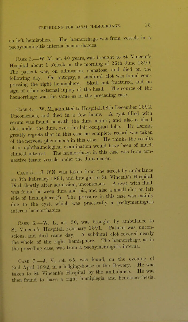 on left hemisphere. The hemorrhage was from vessels in a pachymeningitis interna hemorrhagica. Case 3. W. M., set. 40 years, was brought to St. Vincent's Hospital, about 1 o'clock on the morning of 26th June 1890. The patient was, on admission, comatose, and died on the following day. On autopsy, a subdural clot was found com- pressing the right hemisphere. Skull not fractured, and no sign of other external injury of the head. The source of the haemorrhage was the same as in the preceding case. Case 4.— W. M,admitted to Hospital, 18th December 1892. Unconscious, and died in a few hours. A cyst filled with serum was found beneath the dura mater; and also a blood clot, under the dura, over the left occipital lobe. Dr. Dennis greatly regrets that in this case no complete record was taken of the nervous phenomena in this case. He thinks the results of an ophthalmological examination would have been of much clinical interest. The haemorrhage in this case was from con- nective tissue vessels under the dura mater. Case 5.—J. O'N. was taken from the street by ambulance on 8th February 1891, and brought to St. Vincent's Hospital. Died shortly after admission, unconscious. A cyst, with fluid, was found between dura and pia, and also a small clot on left side of hemisphere (?) The pressure in this case was mainly due to the cyst, which was practically a pachymeningitis interna hemorrhagica. Case 6.—W. L., set. 30, was brought by ambulance to St. Vincent's Hospital, February 1891. Patient was uncon- scious, and died same day. A subdural clot covered nearly the whole of the right hemisphere. The hemorrhage, as in the preceding case, was from a pachymeningitis interna. Case 7.—J. V., et. 65, was found, on the evening of 2nd April 1892, in a lodging-house in the Bowery. He was taken bo St.. Vincent's Hospital by the ambulance. He was then found bo have a right hemiplegia and hemianassthesia,
