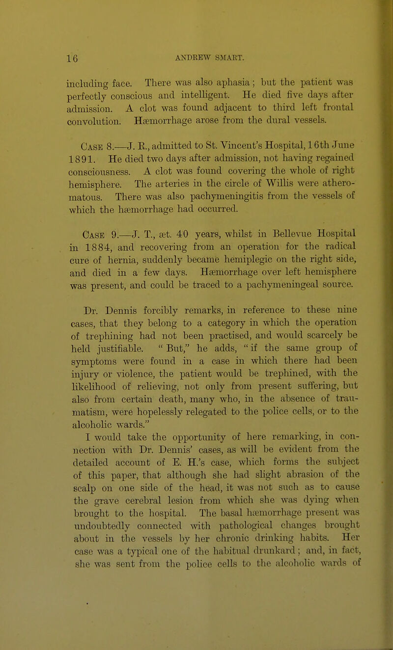 including face. There was also aphasia; but the patient was perfectly conscious and intelligent. He died five days after admission. A clot was found adjacent to third left frontal convolution. Haemorrhage arose from the dural vessels. Case 8.—J. E., admitted to St. Vincent's Hospital, 16th June 1891. He died two days after admission, not having regained consciousness. A clot was found covering the whole of right hemisphere. The arteries in the circle of Willis were athero- matous. There was also pachymeningitis from the vessels of which the haemorrhage had occurred. Case 9.—J. T, set. 40 years, whilst in Bellevue Hospital in 1884, and recovering from an operation for the radical cure of hernia, suddenly became hemiplegic on the right side, and died in a few clays. Haemorrhage over left hemisphere was present, and could be traced to a pachymeningeal source. Dr. Dennis forcibly remarks, in reference to these nine cases, that they belong to a category in which the operation of trephining had not been practised, and would scarcely be held justifiable.  But, he adds,  if the same group of symptoms were found in a case in which there had been injury or violence, the patient would be trephined, with the likelihood of relieving, not only from present suffering, but also from certain death, many who, in the absence of trau- matism, were hopelessly relegated to the police cells, or to the alcoholic wards. I would take the opportunity of here remarking, in con- nection with Dr. Dennis' cases, as will be evident from the detailed account of E. H.'s case, which forms the subject of this paper, that although she had slight abrasion of the scalp on one side of the head, it was not such as to cause the grave cerebral lesion from which she was dying when brought to the hospital. The basal haemorrhage present was undoubtedly connected with pathological changes brought about in the vessels by her chronic drinking habits. Her case was a typical one of the habitual drunkard : and, in fact, she was sent from the police cells bo the alcoholic wards of