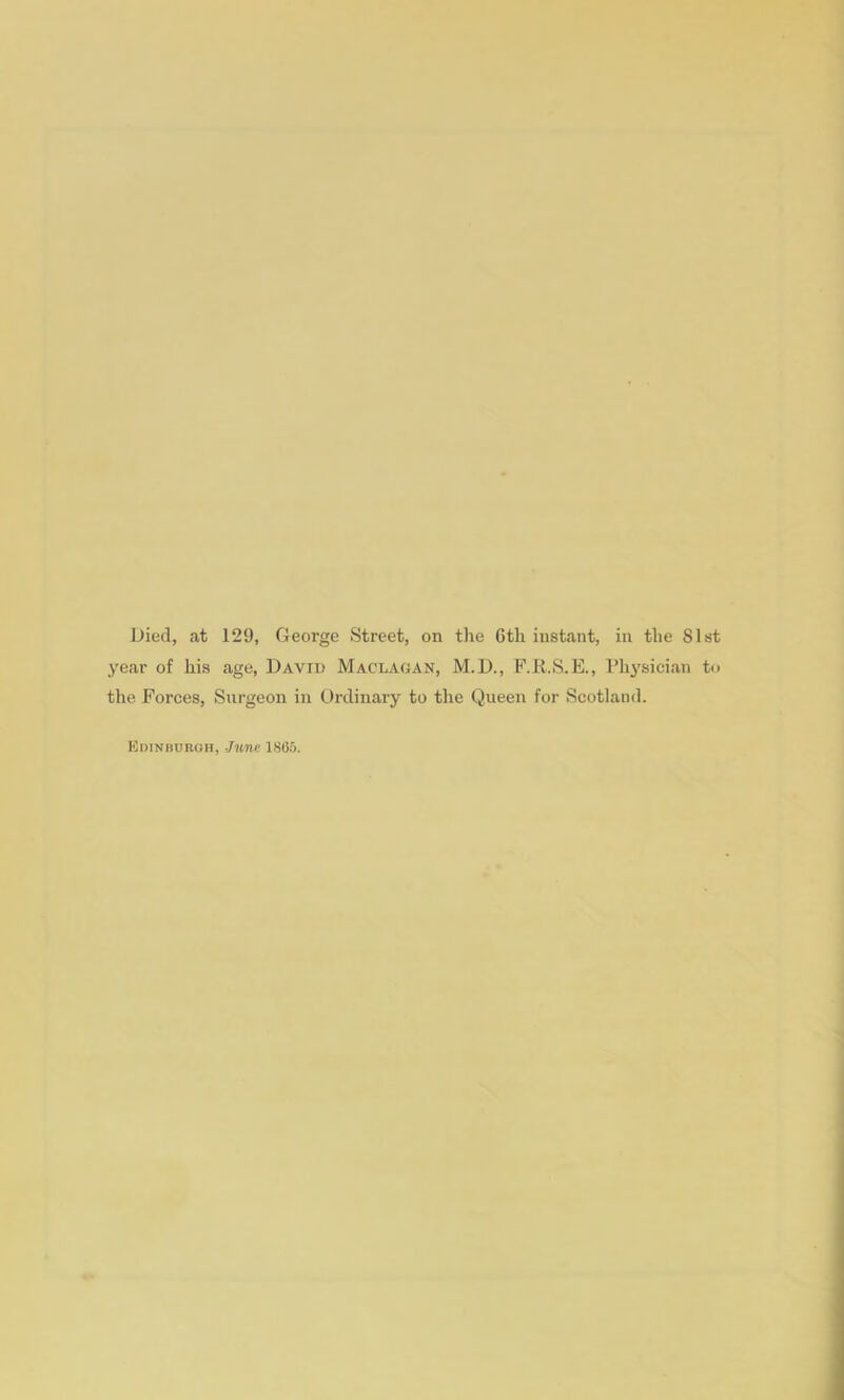 Died, at 129, George Street, on the 6th instant, in the 81st year of his age, David Macladan, M.D., F.R.S.E., Plij'sician t>> the Forces, Surgeon in Ordinary to the Queen for Scotlainl. Kdinboroh, J-imc 1805.