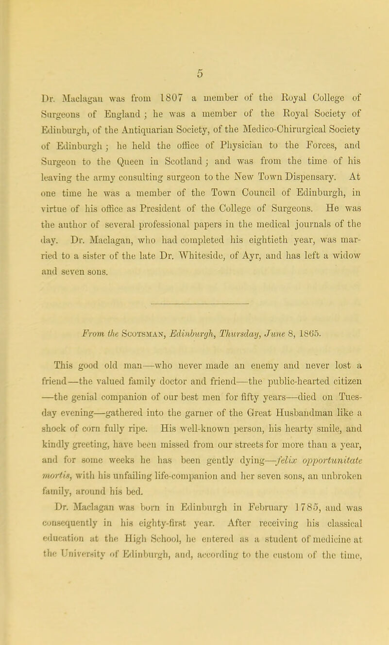 Dr. Miiclagau was from 1807 a member of the Royal College of Surgeons of England ; he was a member of the Royal Society of Edinburgh, of the Antiquarian Society, of the Medico-Chirurgical Society of Edinburgh ; he held the office of Pliysician to the Forces, and Surgeon to the Queen in Scotland ; and was from the time of his leaving the army consulting surgeon to the New Town Dispensary. At one time he was a member of the Town Council of Edinburgh, in virtue of his office as President of the College of Surgeons. He was the author of several professional papers in tlie medical journals of the day. Dr. Maclagan, wlio had completed liis eightieth year, was mar- ried to a sister of the late Di\ Whiteside, of Ayr, and has left a widow and seven sons. From the Scotsman, Edinburgh, Thursdwg, June 8, 1885. This good old man—who never made an enemy and never lost a friend—the valued family doctor and friend—the public-hearted citizen —the genial companion of our best men for fifty years—died on Tues- day evening—gathered into the garner of the Great Husbandman like a shock of corn fully ripe. His well-known person, his hearty smile, and kindly greeting, have been missed from our streets for more than a year, and for some weeks he has been gently dying—/eZia; opportunitate mortis, witli his unfailing life-companion and her seven sous, an unbroken family, around his bed. Dr. Maclagan was bom in Edinburgh in Felnnary 1785, and was consequently in his eighty-first year. After receiving his classical education at the High School, he entered as a student of medicine at the University of Edinburgh, and, according to the custom of the time,