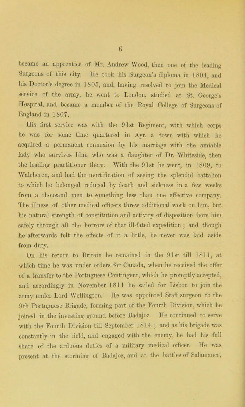 c became an apprentice of Mr. Andrew Wood, then one of the lemling Surgeons of this city. He took his Surgeon’s diploma in 1804, and Ids Doctor’s degree in 1805, and, having resolved to join the Medical service of the army, he went to London, studied at St. George’s Hospital, and became a member of the Royal College of Surgeons of England in 1807. His first service was with the 91st Regiment, with which corps he was for some time quartered in Ayr, a town with which he acquired a permanent connexion by his marriage with the amiable lady who survives him, who was a daughter of Dr. Whiteside, then the leading practitioner there. With the 91st he went, in 1809, to Walcheren, and had the mortification of seeing tlie splendid battalion to which be belonged reduced by death and sickness in a few weeks from a thousand men to something less than one effective company. The illness of other medical officers threw additional work on him, but his natural strength of constitution and activity of disposition bore him safely through all the horrors of that ill-fated expedition j and though he afterwards felt the effects of it a little, he never was laid aside from duty. On his return to Britain he remained in the 91st till 1811, at which time he was under orders for Canada, when he received the offer of a transfer to the Portuguese Contingent, which he promptly accepted, and accordingly in November 1811 he sailed for Lisbon to join the army under Lord Wellington. He was appointed Staff-surgeon to the 9 th Portuguese Brigade, forming part of the Fourth Division, which he joined in the investing ground before Badajoz. He continued to serve with the Fourth Division till September 1814 ; and as his brigade was constantly in the field, and engaged with the enemy, he liad his full share of the arduous duties of a military medical officer. He was present at tlie storming of Badajoz, and at the battles of Salamanca,