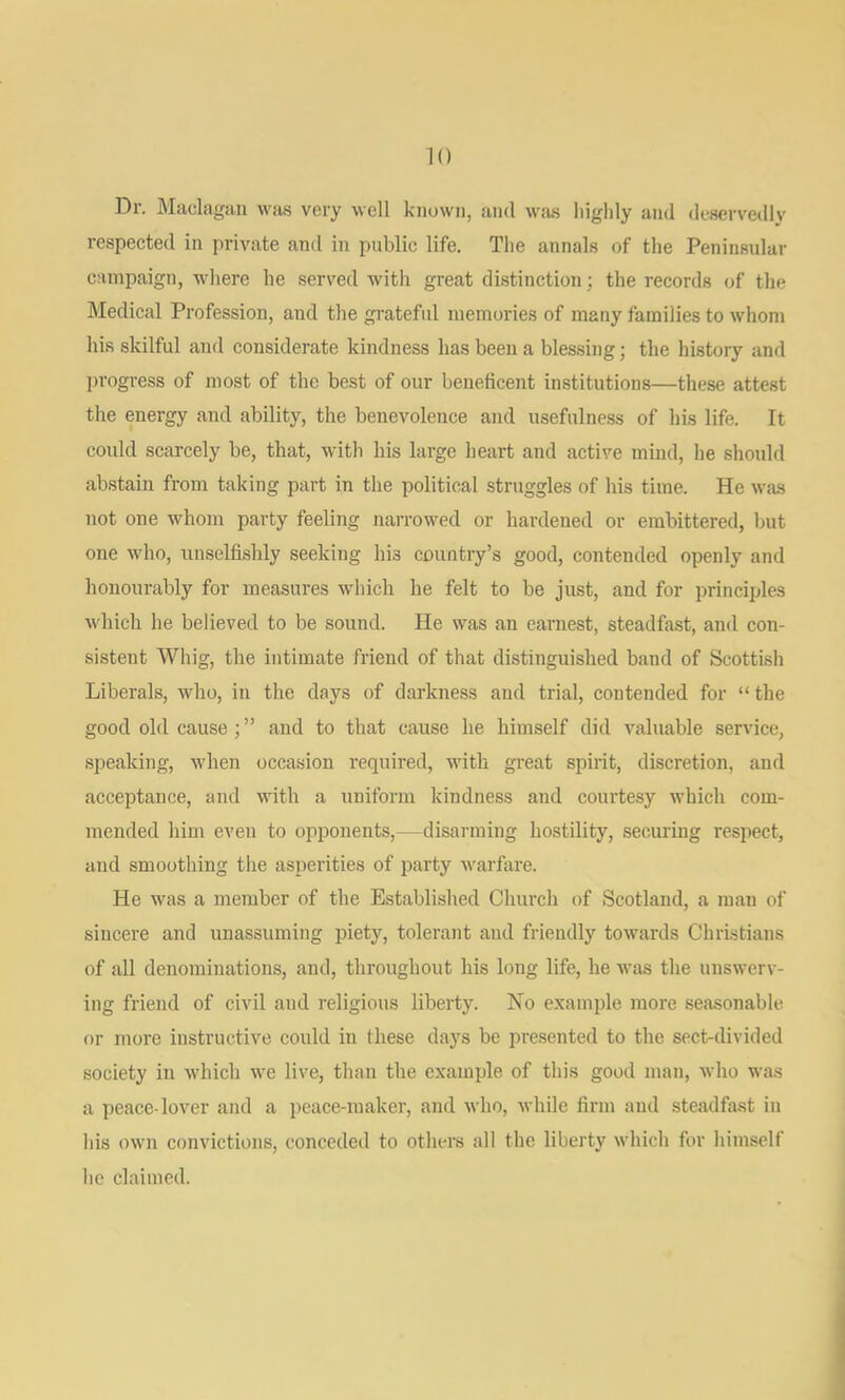 Dr. Maclagan wiis very well known, and was liiglily and deservedly respected in private and in public life. Tlie annals of the Peninsular campaign, where he served with great distinction; the records of the Medical Profession, and the grateful memories of many families to whom his skilful and considerate kindness has been a blessing; the history and progress of most of the best of our beneficent institutions—these attest the energy and ability, the benevolence and usefulness of his life. It could scarcely be, that, with his large heart and active mind, he should abstain from taking part in the political struggles of his time. He was not one whom party feeling narrowed or hardened or embittered, but one who, unselfishly seeking his country’s good, contended openly and honourably for measures which he felt to be just, and for principles which he believed to be sound. He was an earnest, steadfast, and con- sistent Whig, the intimate friend of that distinguished band of Scottish Liberals, who, in the days of darkness and trial, contended for “ the good old cause;” and to that cause he himself did valuable service, speaking, when occasion required, with great spirit, discretion, and acceptance, and with a uniform kindness and courtesy which com- mended him even to opponents,—disarming hostility, securing respect, and smoothing the asperities of party warfare. He was a member of the Established Church of Scotland, a man of sincere and unassuming piety, tolerant and friendly towards Christians of all denominations, and, throughout his long life, he was the unswerv- ing friend of civil and religious liberty. No example more seasonable or more instructive could in these days be presented to the sect-divided society in which we live, than the example of this good man, who was a peace-lover and a peace-maker, and who, while firm and steadfiist in his own convictions, conceded to others all the liberty which for himself he claimed.