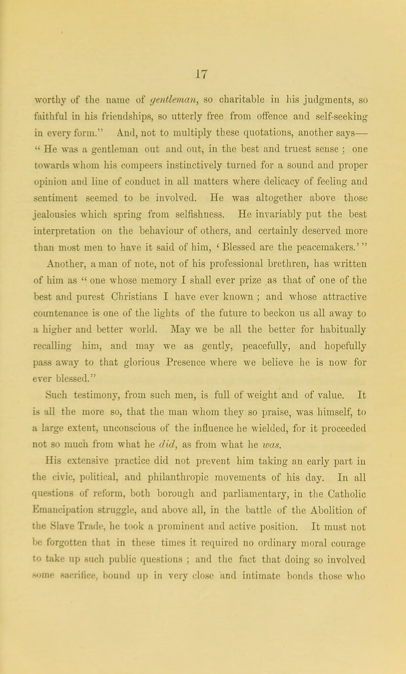 worthy of the name of yentleman, so charitable in his judgments, so foithful in his friendships, so utterly free from offence and self-seeking in every form.” And, not to multiply these quotations, another says— “ He was a gentleman out and out, in the best and truest sense ; one towards whom his compeers instinctively turned for a sound and proper opinion and line of conduct in all matters where delicacy of feeling and sentiment seemed to be involved. He was altogether above those jealousies which spring from selfishness. He invariably put the best interpretation on the behaviour of others, and certainly deserved more than most men to have it said of him, ‘ Blessed are the peacemakers.’ ” Another, a man of note, not of his professional brethren, has written of him as “ one whose memory I shall ever prize as that of one of the best and purest Christians I have ever known ; and whose attractive countenance is one of the lights of the future to beckon us all away to a higher and better world. May we be all the better for habitually recalling him, and may we as gently, peacefully, and hopefully pass away to that glorious Presence where we believe he is now for ever blessed.” Such testimony, from such men, is full of weight and of value. It is all the more so, that the man whom they so praise, was himself, to a large extent, unconscious of the influence he wielded, for it proceeded not so much from what he did, as from what he was. His extensive practice did not prevent him taking an early paid in the civic, political, and philanthropic movements of his day. In all questions of reform, both borough and parliamentary, in the Catholic Emancipation struggle, and above all, in the battle of the Abolition of the Slave Trade, he took a prominent and active position. It must not l>e forgotten that in these times it required no ordinary moral courage to take up such public questions ; and the fact that doing so involved .some sacrifice, hound up in very clo.se and intimate bonds those who