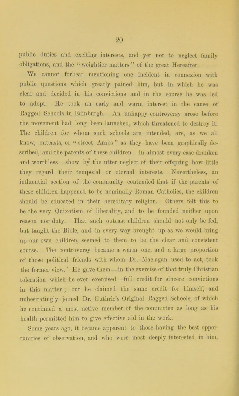 public duties ami ex(;itiiig interests, and yet not to neglect family obligations, and the “ weightier matters ” of the great Hereafter. We cannot forbear mentioning one incident in connexion with public questions which greatly pained him, but in which he was clear and decided in his convictions and in the course he was led to adopt. He took an early and warm interest in the cause of Rfigged Schools in Edinburgh. An unhappy controversy arose before the movement had long been launched, which threatened to destroy it. The children for whom such schools are intended, are, as we all know, outcasts, or “ street Arabs ” as they have been graphically de- scribed, and the parents of these children—in almost every case drunken and worthless—show by the utter neglect of their oftspring how little they regard their temporal or eternal interests. Nevertheless, an influential section of the community contended that if the parents of these children happened to be nominally Roman Catholics, the children should be educated in their hereditary religion. Others felt this to be the very Quixotism of liberality, and to be founded neither upon reason nor duty. That such outcast children should not only be fed, but taught the Bible, and in every way brought up as we would bring up our own children, seemed to them to be the clear and consistent course. The controversy’^ became a warm one, and a large proportion of those political friends with whom Dr. Maclagan used to act, took tlie former view. ‘ He gave them—in the exercise of that truly Christian toleration which he ever exercised—full credit for sincere convictions in this matter ; but he claimed the same credit for himself, and unhesitatingly joined Dr. Guthrie’s Original Ragged Schools, of which he continued a most active member of the committee as long as his health permitted him to give effective aid in the work. Some years ago, it became apparent to those having the best oppor- tunities of ob.servation, and who were most deeply interested in him,