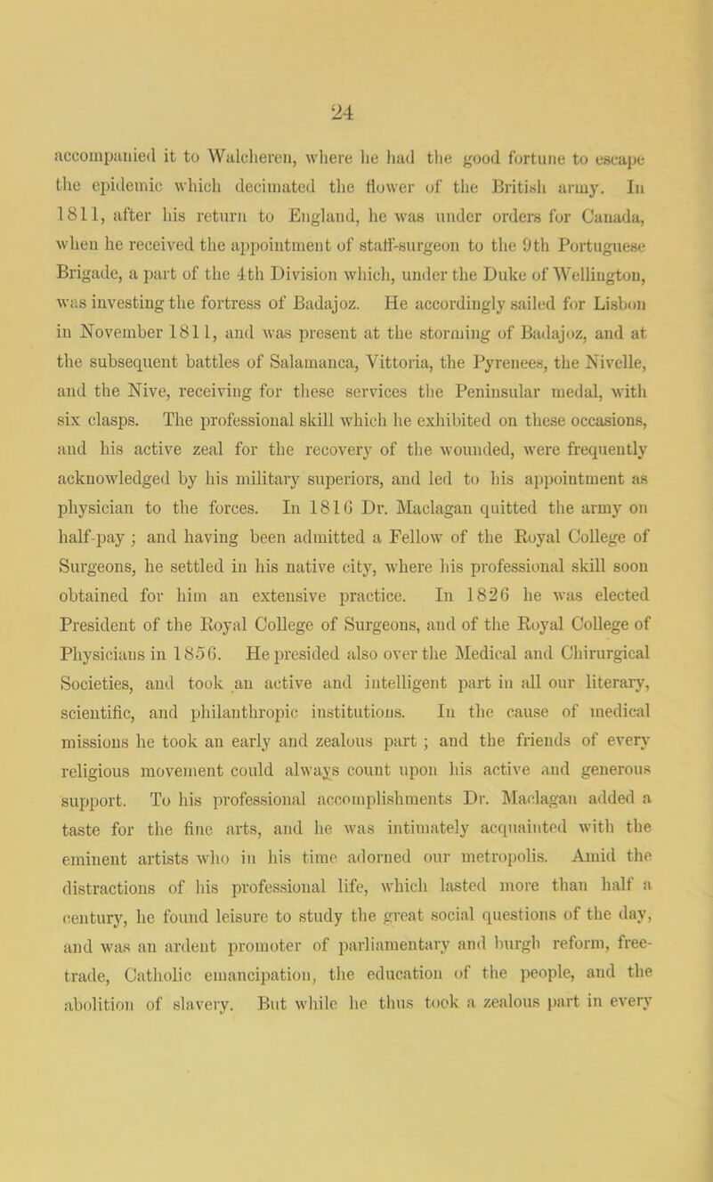 accoinpaiiied it to Walcliereii, wliere lie hud the good fortune to escape tlie epidemic whicli decimated the llower of the Britisli army. Iii 1811, after his return to England, he was under orders for Canada, when he received the appointment of staff-surgeon to the 9th Portuguese Brigade, a part of the 4th Division which, under the Duke of Wellington, was investing the fortress of Badajoz. He accordingly sailed for Lisbon in November 1811, and was present at the storming of Badajoz, and at the subsequent battles of Salamanca, Vittoria, the Pyrenees, the Nivclle, and the Nive, receiving for these services the Peninsular medal, with six clasps. The professional skill which he exhibited on these occasions, and his active zeal for the recovery of the M'ounded, were frequently acknowledged by his military superiors, and led to his appointment as physician to the forces. In 181G Dr. Maclagan quitted the army on half-pay; and having been admitted a Fellow of the Royal College of Surgeons, he settled in his native city, where his professional .skill soon obtained for him an extensive practice. In 182G he was elected President of the Royal College of Surgeons, and of the Royal College of Physicians in I85G. He presided also over the Medical and Chirurgical Societies, and took an active and intelligent part in all our literary, scientific, and philanthropic institutions. In the cause of medical missions he took an early and zealous part ; and the friends of every religious movement could always count upon his active and generous support. To his professional accomplishments Dr. Maclagan added a taste for the fine arts, and he was intimately acquainted with the eminent artists who in his time adorned our metropolis. Amid the distractions of his professional life, which lasted more than half a (ienturjq he found leisure to study the great social questions of the day, and was an ardent promoter of parliamentary and burgh reform, free- trade, Catholic emancipation, the education of the people, and the abolition of slavery. But while he thus took a zealous i>art in every