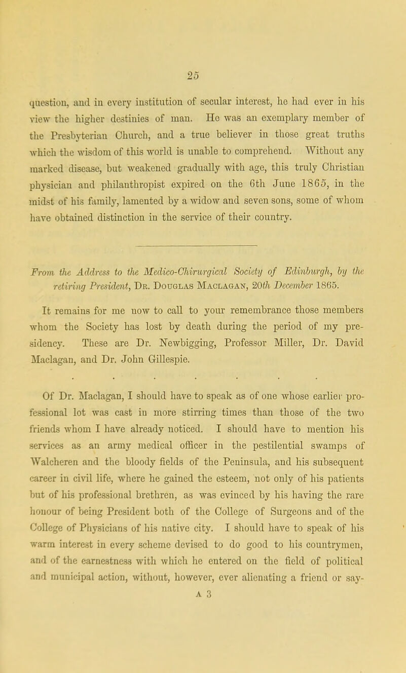 qiiestiou, aucl iu every iustitution of secular interest, he had ever in his view the higher destinies of man. He was an exemplary member of the Presbyterian Church, and a true believer in those great truths which the wisdom of this world is unable to comprehend. Without any marked disease, but weakened gradually with age, this truly Christian physician and philanthropist expired on the 6th June 1865, in the midst of his family, lamented by a widow and seven sons, some of whom have obtained distinction in the service of their country. From the Address to the Medico-Chirurgical Society of Edinburgh, by the retiring President, Dr. Douglas Maclagan, 20th December 1865. It remains for me now to caU to yoiu- remembrance those members whom the Society has lost by death during the period of my pre- sidency. These are Dr. Hewbigging, Professor Miller, Dr. David Maclagan, and Dr. John G-illespie. Of Dr. Maclagan, I should have to speak as of one Avhose earlier pro- fessional lot was cast in more stining times than those of the two friends whom I have already noticed. I should have to mention his .services as an army medical officer in the pestilential swamps of Walcheren and the bloody fields of the Peninsula, and his subsequent career in civil life, where he gained the esteem, not only of his patients but of his professional brethren, as was evinced by his having the rare honour of being President both of the College of Surgeons and of the College of Physicians of his native city. I should have to speak of his warm interest in every scheme devised to do good to his countrymen, and of the earnestness with which he entered on the field of political and municipal action, without, however, ever alienating a friend or say- A 3