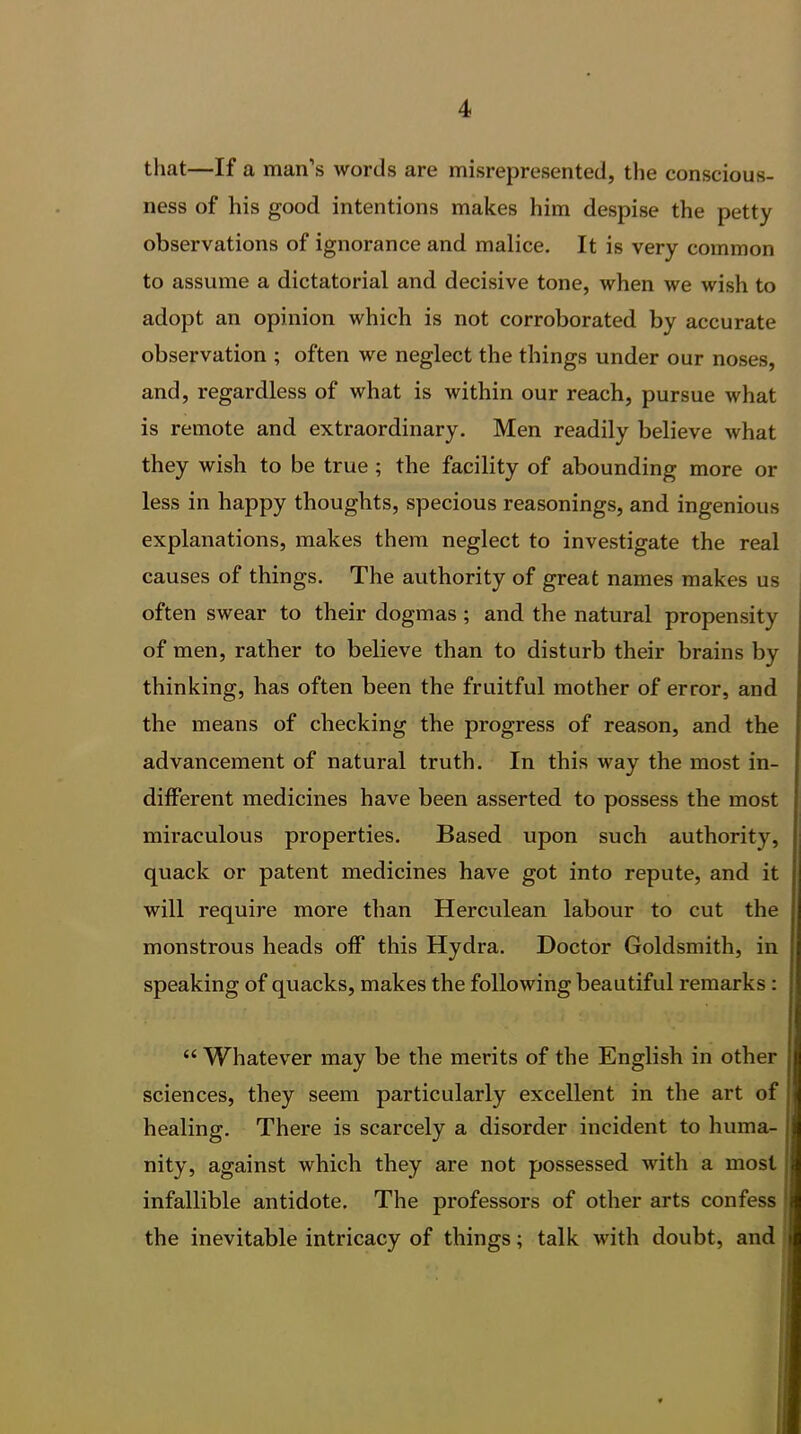 that—If a man’s words are misrepresented, the conscious- ness of his good intentions makes him despise the petty observations of ignorance and malice. It is very common to assume a dictatorial and decisive tone, when we wish to adopt an opinion which is not corroborated by accurate observation ; often we neglect the things under our noses, and, regardless of what is within our reach, pursue what is remote and extraordinary. Men readily believe what they wish to be true ; the facility of abounding more or less in happy thoughts, specious reasonings, and ingenious explanations, makes them neglect to investigate the real causes of things. The authority of great names makes us often swear to their dogmas ; and the natural propensity of men, rather to believe than to disturb their brains by thinking, has often been the fruitful mother of error, and the means of checking the progress of reason, and the advancement of natural truth. In this way the most in- different medicines have been asserted to possess the most miraculous properties. Based upon such authority, quack or patent medicines have got into repute, and it will require more than Herculean labour to cut the monstrous heads off this Hydra. Doctor Goldsmith, in speaking of quacks, makes the following beautiful remarks: “ Whatever may be the merits of the English in other sciences, they seem particularly excellent in the art of healing. There is scarcely a disorder incident to huma- nity, against which they are not possessed with a most infallible antidote. The professors of other arts confess the inevitable intricacy of things; talk with doubt, and