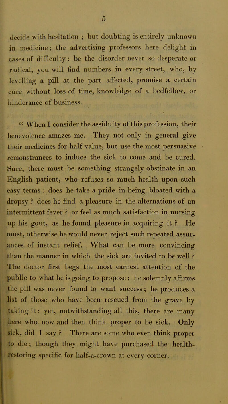 decide with hesitation ; but doubting is entirely unknown in medicine; the advertising professors here delight in cases of difficulty : be the disorder never so desperate or radical, you will find numbers in every street, who, by levelling a pill at the part affected, promise a certain % cure without loss of time, knowledge of a bedfellow, or hinderance of business. “ When I consider the assiduity of this profession, their benevolence amazes me. They not only in general give their medicines for half value, but use the most persuasive remonstrances to induce the sick to come and be cured. Sure, there must be something strangely obstinate in an English patient, who refuses so much health upon such easy terms : does he take a pride in being bloated with a dropsy ? does he find a pleasure in the alternations of an intermittent fever ? or feel as much satisfaction in nursing up his gout, as he found pleasure in acquiring it ? He must, otherwise he would never reject such repeated assur- ances of instant relief. What can be more convincing than the manner in which the sick are invited to be well ? The doctor first begs the most earnest attention of the public to what he is going to propose ; he solemnly affirms the pill was never found to want success ; he produces a list of those who have been rescued from the grave by taking it: yet, notwithstanding all this, there are many here who now and then think proper to be sick. Only sick, did I say ? There are some who even think proper to die ; though they might have purchased the health- restoring specific for half-a-crown at every corner.