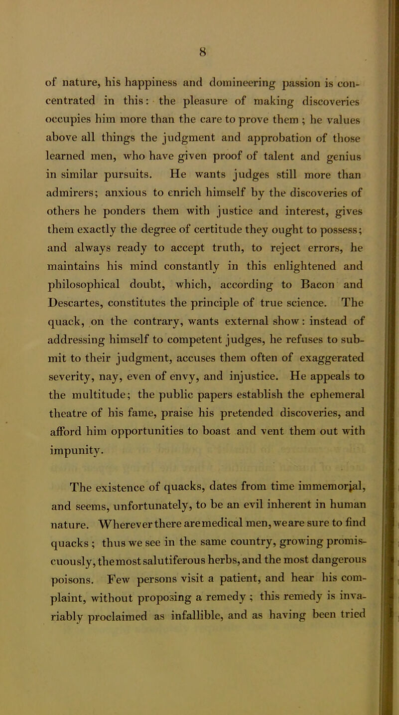 of nature, his happiness and domineering passion is con- centrated in this: the pleasure of making discoveries occupies him more than the care to prove them ; he values above all things the judgment and approbation of those learned men, who have given proof of talent and genius in similar pursuits. He wants judges still more than admirers; anxious to enrich himself by the discoveries of others he ponders them with justice and interest, gives them exactly the degree of certitude they ought to possess; and always ready to accept truth, to reject errors, he maintains his mind constantly in this enlightened and philosophical doubt, which, according to Bacon and Descartes, constitutes the principle of true science. The quack, on the contrary, wants external show: instead of addressing himself to competent judges, he refuses to sub- mit to their judgment, accuses them often of exaggerated severity, nay, even of envy, and injustice. He appeals to the multitude; the public papers establish the ephemeral theatre of his fame, praise his pretended discoveries, and afford him opportunities to boast and vent them out with impunity. The existence of quacks, dates from time immemorial, and seems, unfortunately, to be an evil inherent in human nature. Whereverthere aremedical men, weare sure to find quacks ; thus we see in the same country, growing promis- cuously, the most salutiferous herbs, and the most dangerous poisons. Few persons visit a patient, and hear his com- plaint, without proposing a remedy ; this remedy is inva- riably proclaimed as infallible, and as having been tried