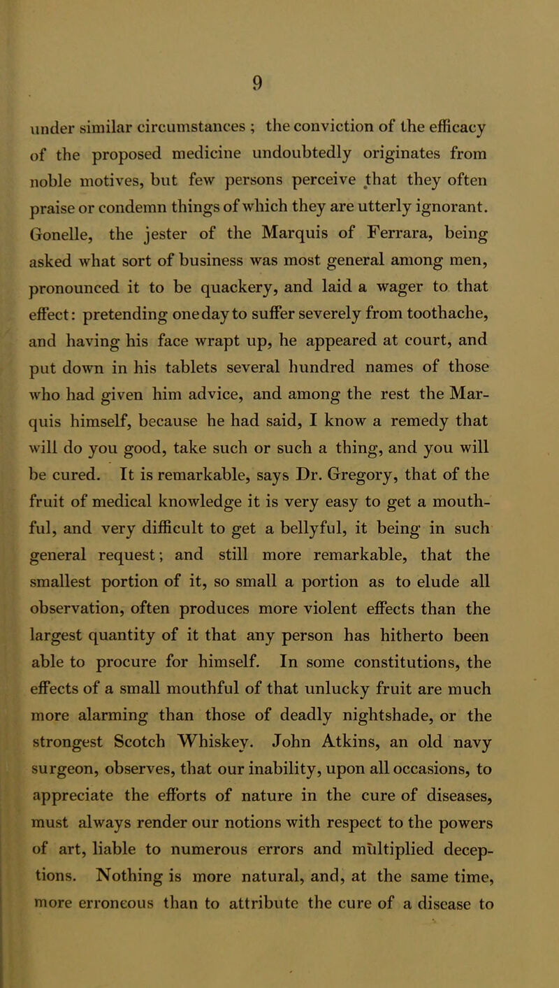 under similar circumstances ; the conviction of the efficacy of the proposed medicine undoubtedly originates from noble motives, but few persons perceive that they often praise or condemn things of which they are utterly ignorant. Gonelle, the jester of the Marquis of Ferrara, being asked what sort of business was most general among men, pronounced it to be quackery, and laid a wager to that effect: pretending one day to suffer severely from toothache, and having his face wrapt up, he appeared at court, and put down in his tablets several hundred names of those who had given him advice, and among the rest the Mar- quis himself, because he had said, I know a remedy that will do you good, take such or such a thing, and you will be cured. It is remarkable, says Dr. Gregory, that of the fruit of medical knowledge it is very easy to get a mouth- ful, and very difficult to get a bellyful, it being in such general request; and still more remarkable, that the smallest portion of it, so small a portion as to elude all observation, often produces more violent effects than the largest quantity of it that any person has hitherto been able to procure for himself. In some constitutions, the effects of a small mouthful of that unlucky fruit are much more alarming than those of deadly nightshade, or the strongest Scotch Whiskey. John Atkins, an old navy surgeon, observes, that our inability, upon all occasions, to appreciate the efforts of nature in the cure of diseases, must always render our notions with respect to the powers of art, liable to numerous errors and multiplied decep- tions. Nothing is more natural, and, at the same time, more erroneous than to attribute the cure of a disease to