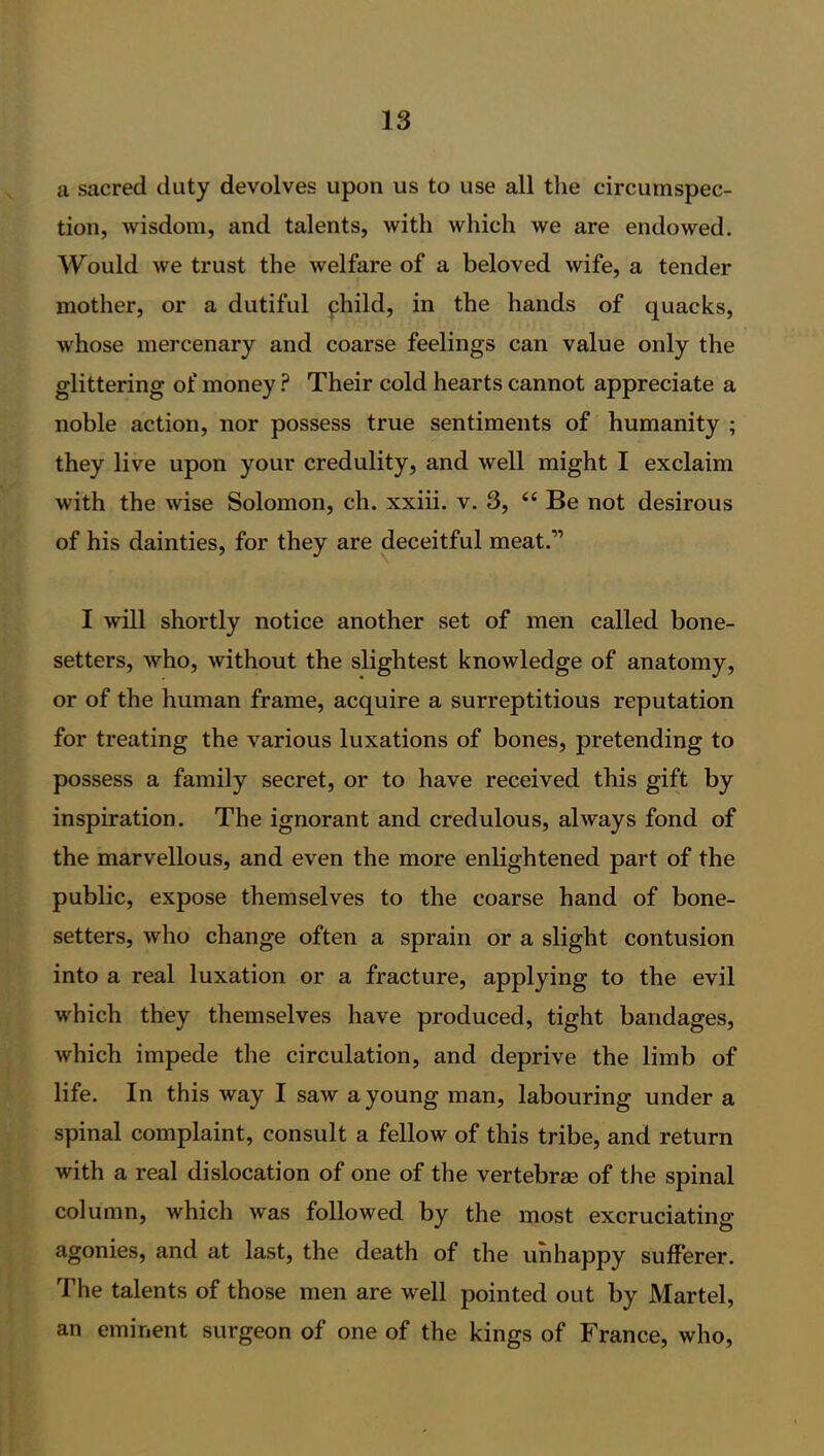 a sacred duty devolves upon us to use all the circumspec- tion, wisdom, and talents, with which we are endowed. Would we trust the welfare of a beloved wife, a tender mother, or a dutiful phild, in the hands of quacks, whose mercenary and coarse feelings can value only the glittering of money ? Their cold hearts cannot appreciate a noble action, nor possess true sentiments of humanity ; they live upon your credulity, and well might I exclaim with the wise Solomon, ch. xxiii. v. 3, “ Be not desirous of his dainties, for they are deceitful meat.” I will shortly notice another set of men called bone- setters, who, without the slightest knowledge of anatomy, or of the human frame, acquire a surreptitious reputation for treating the various luxations of bones, pretending to possess a family secret, or to have received this gift by inspiration. The ignorant and credulous, always fond of the marvellous, and even the more enlightened part of the public, expose themselves to the coarse hand of bone- setters, who change often a sprain or a slight contusion into a real luxation or a fracture, applying to the evil which they themselves have produced, tight bandages, which impede the circulation, and deprive the limb of life. In this way I saw a young man, labouring under a spinal complaint, consult a fellow of this tribe, and return with a real dislocation of one of the vertebrae of the spinal column, which was followed by the most excruciating- agonies, and at last, the death of the unhappy sufferer. The talents of those men are well pointed out by Martel, an eminent surgeon of one of the kings of France, who,