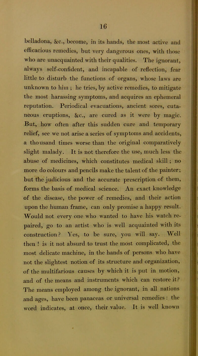 belladona, &c., become, in its hands, the most active and efficacious remedies, but very dangerous ones, with those who are unacquainted with their qualities. The ignorant, always self-confident, and incapable of reflection, fear little to disturb the functions of organs, whose laws are unknown to him ; he tries, by active remedies, to mitigate the most harassing symptoms, and acquires an ephemeral reputation. Periodical evacuations, ancient sores, cuta- neous eruptions, &c., are cured as it were by magic. But, how often after this sudden cure and temporary relief, see we not arise a series of symptoms and accidents, a thousand times worse than the original comparatively slight malady. It is not therefore the use, much less the abuse of medicines, which constitutes medical skill; no more do colours and pencils make the talent of the painter; but the judicious and the accurate prescription of them, forms the basis of medical science. An exact knowledge of the disease, the power of remedies, and their action upon the human frame, can only promise a happy result. Would not every one who wanted to have his watch re- paired, go to an artist who is well acquainted with its construction? Yes, to be sure, you will say. Well then ! is it not absurd to trust the most complicated, the most delicate machine, in the hands of persons who have not the slightest notion of its structure and organization, of the multifarious causes by which it is put in motion, and of the means and instruments which can restore it ? The means employed among the ignorant, in all nations and ages, have been panaceas or universal remedies : the word indicates, at once, their value. It is well known