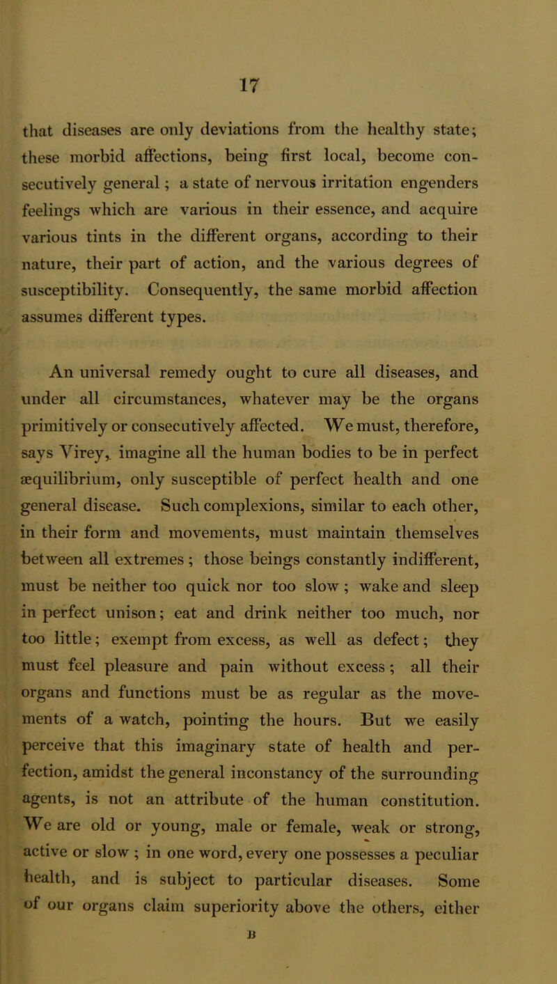 that diseases are only deviations from the healthy state; these morbid affections, being first local, become con- secutively general; a state of nervous irritation engenders feelings which are various in their essence, and acquire various tints in the different organs, according to their nature, their part of action, and the various degrees of susceptibility. Consequently, the same morbid affection assumes different types. An universal remedy ought to cure all diseases, and under all circumstances, whatever may be the organs primitively or consecutively affected. We must, therefore, says Virey,. imagine all the human bodies to be in perfect {equilibrium, only susceptible of perfect health and one general disease. Such complexions, similar to each other, in their form and movements, must maintain themselves between all extremes ; those beings constantly indifferent, must be neither too quick nor too slow ; wake and sleep in perfect unison; eat and drink neither too much, nor too little; exempt from excess, as well as defect; they must feel pleasure and pain without excess; all their organs and functions must be as regular as the move- ments of a watch, pointing the hours. But we easily perceive that this imaginary state of health and per- fection, amidst the general inconstancy of the surrounding agents, is not an attribute of the human constitution. We are old or young, male or female, weak or strong, active or slow ; in one word, every one possesses a peculiar health, and is subject to particular diseases. Some of our organs claim superiority above the others, either b