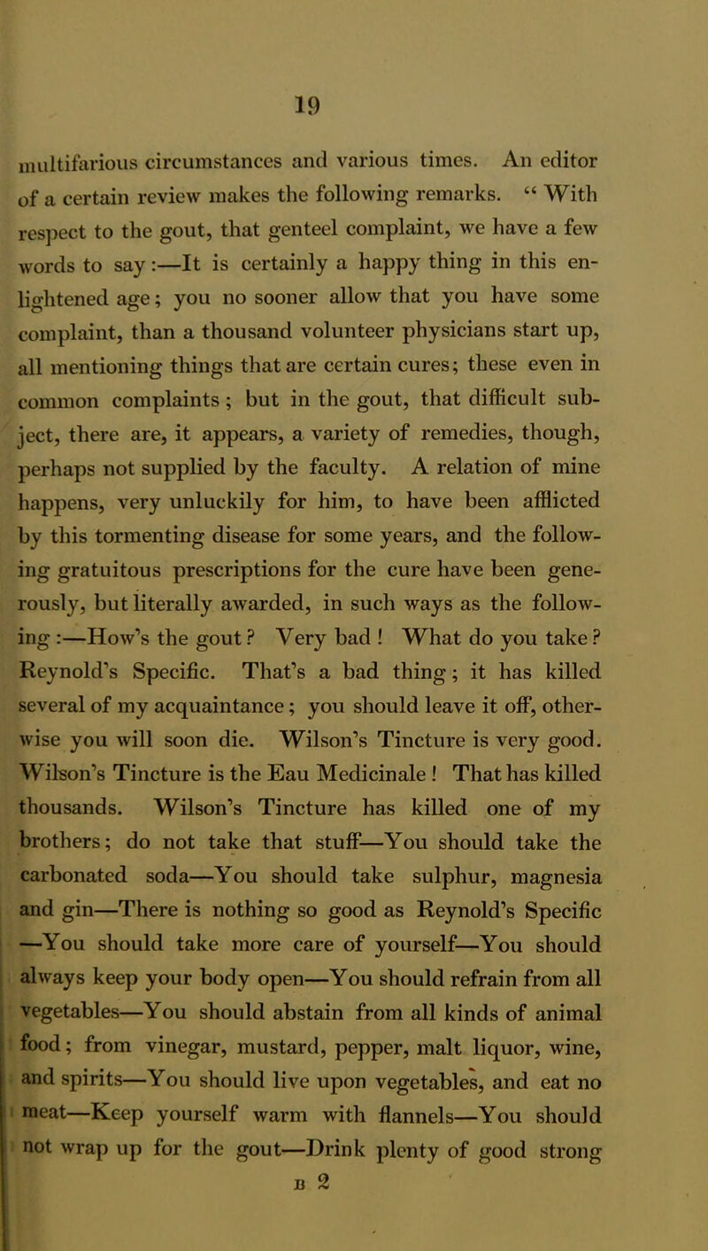 multifarious circumstances and various times. An editor of a certain review makes the following remarks. “ With respect to the gout, that genteel complaint, we have a few words to say:—It is certainly a happy thing in this en- lightened age; you no sooner allow that you have some complaint, than a thousand volunteer physicians start up, all mentioning things that are certain cures; these even in common complaints ; but in the gout, that difficult sub- ject, there are, it appears, a variety of remedies, though, perhaps not supplied by the faculty. A relation of mine happens, very unluckily for him, to have been afflicted by this tormenting disease for some years, and the follow- ing gratuitous prescriptions for the cure have been gene- rously, but literally awarded, in such ways as the follow- ing :—How’s the gout ? Very bad ! What do you take ? Reynold’s Specific. That’s a bad thing; it has killed several of my acquaintance; you should leave it off, other- wise you will soon die. Wilson’s Tincture is very good. Wilson’s Tincture is the Eau Medicinale ! That has killed thousands. Wilson’s Tincture has killed one of my brothers; do not take that stuff—You should take the carbonated soda—You should take sulphur, magnesia and gin—There is nothing so good as Reynold’s Specific —You should take more care of yourself—You should always keep your body open—You should refrain from all vegetables—You should abstain from all kinds of animal food; from vinegar, mustard, pepper, malt liquor, wine, and spirits—You should live upon vegetables, and eat no meat—Keep yourself warm with flannels—You should not wrap up for the gout—Drink plenty of good strong n 2