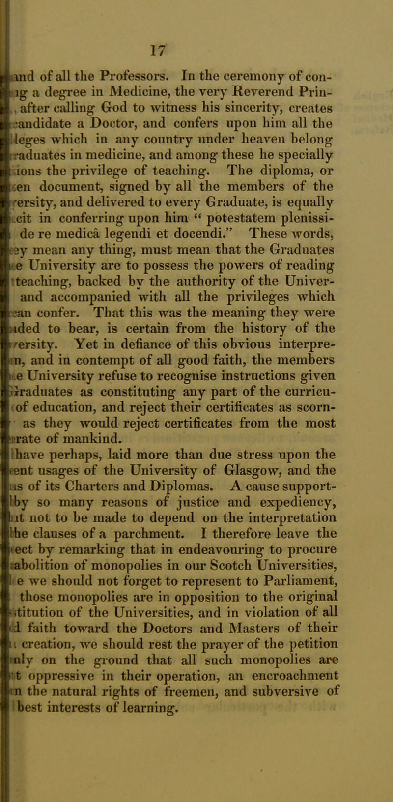 md of all the Professors. In the eeremony of con- ig a degree in Medicine, the very Reverend Prin- , after calling God to witness his sincerity, creates candidate a Doctor, and confers upon him all the leges which in any country under heaven belong raduates in medicine, and among these he specially ions the privilege of teaching. The diploma, or ;en document, signed by all the members of the rersity, and delivered to every Graduate, is equally Lcit in conferring upon him “ potestatem plenissi- de re medica legendi et docendi.” These words, i ay mean any thing, must mean that the Graduates i, e University are to possess the powers of reading teaching, backed by the authority of the Univer- and accompanied with all the privileges which ;an confer. That this was the meaning they were »ded to bear, is certain from the history of the r rersity. Yet in defiance of this obvious interpre- ■ n, and in contempt of all good faith, the members i e University refuse to recognise instructions given iJraduates as constituting any part of the curricu- of education, and reject their certificates as scorn- as they would reject certificates from the most rate of mankind. have perhaps, laid more than due stress upon the tent usages of the University of Glasgow, and the us of its Charters and Diplomas. A cause support- Iby so many reasons of justice and expediency, :it not to be made to depend on the interpretation Ihe clauses of a parchment. I therefore leave the jtect by remarking that in endeavouring to procure i; abolition of monopolies in our Scotch Universities, ! e we should not forget to represent to Parliament, those monopolies are in opposition to the original htitution of the Universities, and in violation of all * i faith toward the Doctors and Masters of their n creation, we should rest the prayer of the petition uly on the ground that all such monopolies are 't oppressive in their operation, an encroachment i n the natural rights of freemen, and subversive of best interests of learning.