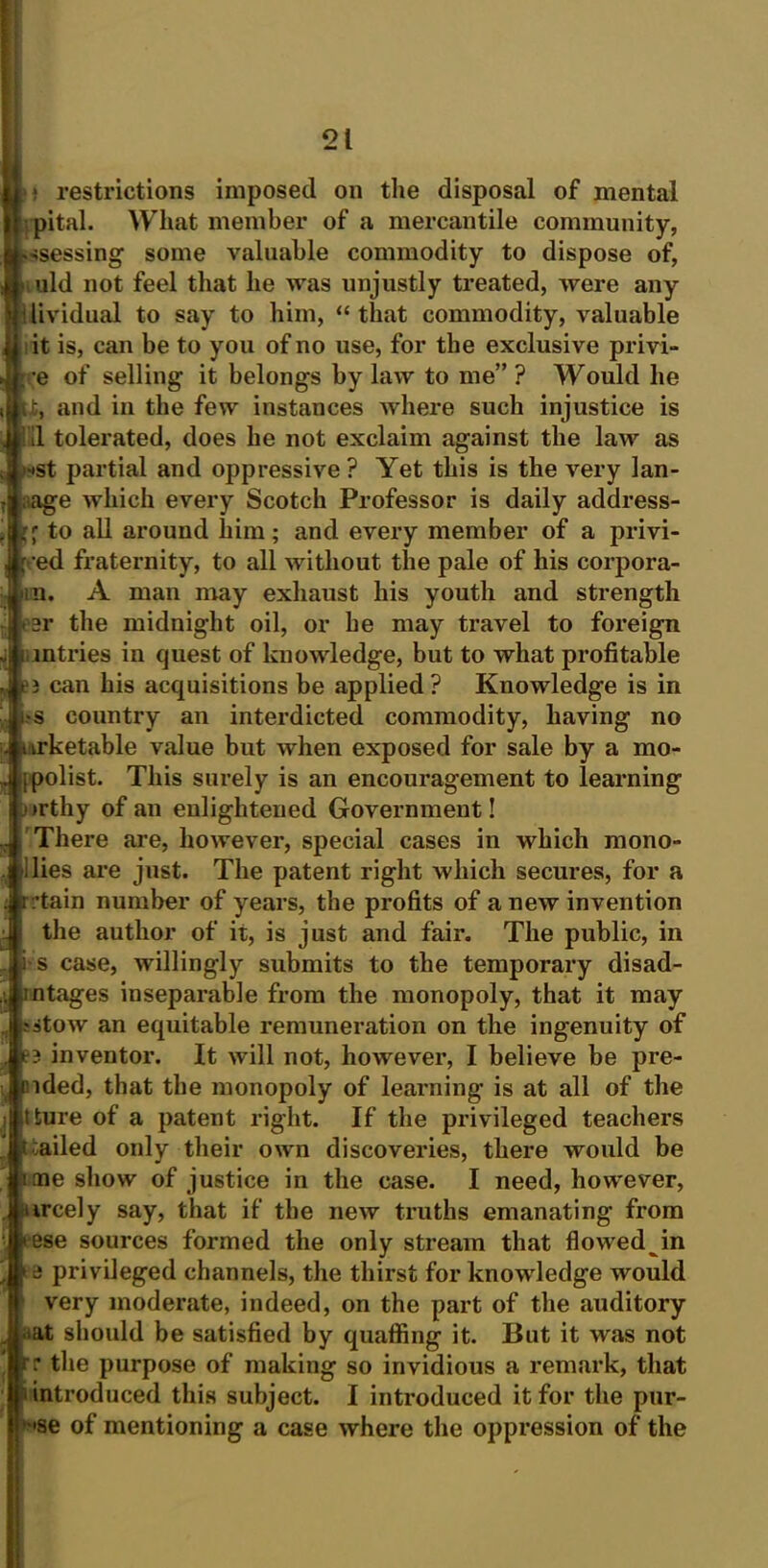 i restrictions imposed on the disposal of mental pital. What member of a mercantile community, ssessing some valuable commodity to dispose of, uld not feel that he was unjustly treated, were any lividual to say to him, “ that commodity, valuable it is, can be to you of no use, for the exclusive privi- e of selling it belongs by law to me” ? Would he and in the few instances where such injustice is 11 tolerated, does he not exclaim against the law as ■•St partial and oppressive ? Yet this is the very lan- aage which every Scotch Professor is daily address- to all around him; and every member of a privi- fed fraternity, to all without the pale of his corpora- ra. A man may exhaust his youth and strength ear the midnight oil, or he may travel to foreign i mtries in quest of knowledge, but to what profitable e3 can his acquisitions be applied? Knowledge is in •s country an interdicted commodity, having no irketable value but when exposed for sale by a mo- ipolist. This surely is an encouragement to learning irthy of an enlightened Government! There are, however, special cases in which mono- lies are just. The patent right which secures, for a tain number of years, the profits of a new invention the author of it, is just and fair. The public, in Si s case, willingly submits to the temporary disad- mtages inseparable from the monopoly, that it may ;stow an equitable remuneration on the ingenuity of 3 inventor. It will not, however, I believe be pre- sided, that the monopoly of learning is at all of the tture of a patent right. If the privileged teachers r :ailed only their own discoveries, there would be me show of justice in the case. I need, however, ■ ircely say, that if the new truths emanating from *ese sources formed the only stream that flowed in a privileged channels, the thirst for knowledge would very moderate, indeed, on the part of the auditory at should be satisfied by quaffing it. But it was not r the purpose of making so invidious a remark, that introduced this subject. I introduced it for the pur- •se of mentioning a case where the oppression of the